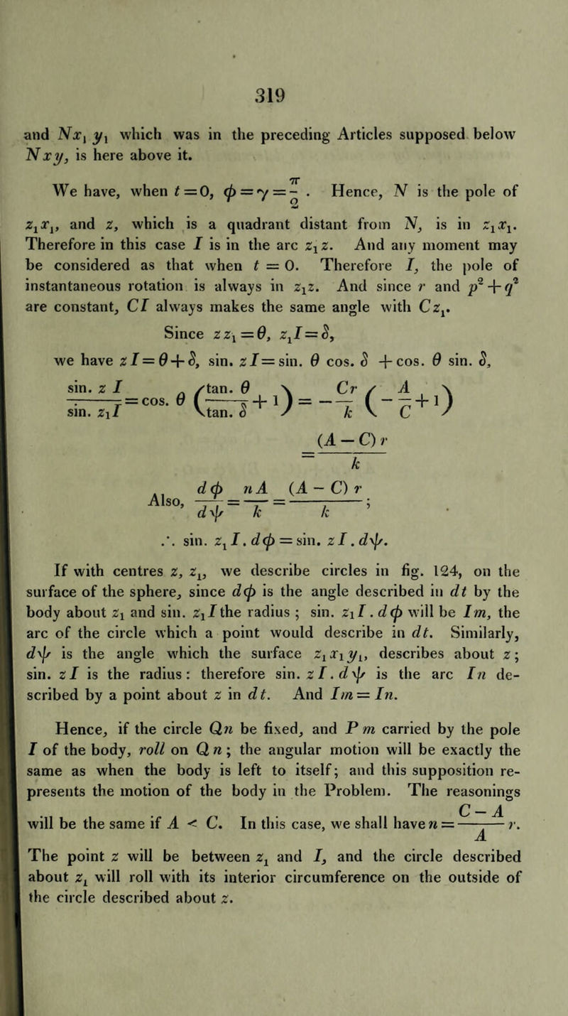 and Nx, y, which was in the preceding Articles supposed below Nxi/, is here above it. We have, when t=0, (p = y = - . Hence, N is the pole of z1x1, and z, which is a quadrant distant from IV, is in ZxXj. Therefore in this case I is in the arc zxz. And any moment may be considered as that when t — 0. Therefore I, the pole of instantaneous rotation is always in zxz. And since r and are constant. Cl always makes the same angle with Czr Since zz\=G, z1 I = S, we have zI = G + S, sin. zl= sin. G cos. S +cos. G sin. S, sin. z I sin. Z\I = cos. G ^ tan. G tan. $ (A - C) r Also, k {A-Or d<p n A d\J/ k k sin. zxI. d(p = sin. zl. d\f/. If with centres z, zL, we describe circles in fig. 124, on the surface of the sphere, since d(p is the angle described in dt by the body about Zj and sin. z^the radius ; sin. zxI ,d<p will be Im, the arc of the circle which a point would describe in dt. Similarly, d\\r is the angle which the surface ZjXjyj, describes about z; sin. zl is the radius: therefore sin. zl.d^ is the arc In de¬ scribed by a point about z in dt. And hn—In. Hence, if the circle Qn be fixed, and P m carried by the pole I of the body, roll on Q n; the angular motion will be exactly the same as when the body is left to itself; and this supposition re¬ presents the motion of the body in the Problem. The reasonings C — A will be the same if A < C. In this case, we shall have« =--—r. A The point z will be between zx and 7, and the circle described about zL will roll with its interior circumference on the outside of the circle described about z.