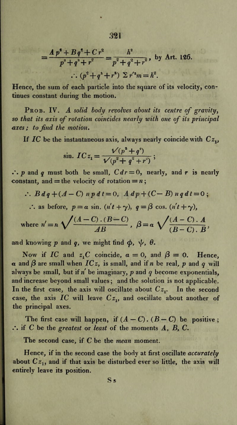 A p* + B q* -\~ C r^ p1 + <f + r~ fi1 V +f + r' , by Art. 126. (/>2 + ?* 4-»*) 2 r'zm — h2. Hence, the sum of each particle into the square of its velocity, con¬ tinues constant during the motion. Prob. IV. A solid body revolves about its centre of gravity, so that its axis of rotation coincides nearly with one of its principal axes; to find the motion. If IC be the instantaneous axis, always nearly coincide with CZj, rn ^(Pz + f) sm. lLz1= ■ - „-—; 1 l/(/+ q+r) p and q must both be small, Cdr = Q, nearly, and r is nearly constant, and = the velocity of rotation = n ; B d q + {A — C) n p d t — 0, A dp -f (C— B) n q d t = 0 ; as before, p = a sin. (n't + y), q—(3 cos. (n't + y), where n' = n (A — C). (B — C) JB (A- a. a (B - C). B ’ and knowing p and q, we might find <p, \]s, 0. Now if IC and zLC coincide, a = 0, and (3 = 0. Hence, a and (3 are small when ICz, is small, and ifn be real, p and q will always be small, but if n be imaginary, p and q become exponentials, and increase beyond small values; and the solution is not applicable. In the first case, the axis will oscillate about Czr In the second case, the axis IC will leave Czv and oscillate about another of the principal axes. The first case will happen, if {A — C). (B — C) be positive ; if C be the greatest or least of the moments A, B, C. The second case, if C be the mean moment. Hence, if in the second case the body at first oscillate accurately about Czt, and if that axis be disturbed ever so little, the axis will entirely leave its position. Ss