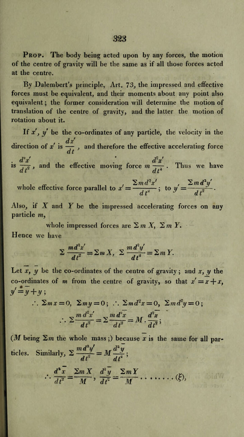 Prop. The body being acted upon by any forces, the motion of the centre of gravity will be the same as if all those forces acted at the centre. By Dalembert’s principle, Art. 73, the impressed and effective forces must be equivalent, and their moments about any point also equivalent; the former consideration will determine the motion of translation of the centre of gravity, and the latter the motion of rotation about it. If x, y be the co-ordinates of any particle, the velocity in the . . , . dx direction of x is — , and therefore the effective accelerating force d‘x' . . d2x' is -~y , and the effective moving force m —— . Thus we have dt ° dt i > rr .• r „ , , 2mdV , Y.mdty' whole effective force parallel to x =——— ; to y =—— d t d t A1 so, if X and Y be the impressed accelerating forces on any particle m, whole impressed forces are 2 m X, 2 m Y. Hence we have ^ md*x v ^ m dly 2——rj- = 2 »< A, 2——=2rai. dt dt* Let x, y be the co-ordinates of the centre of gravity; and x, y the co-ordinates of m from the centre of gravity, so that x' = x-\-x, y'=y+y, .'. 2»ix = 0, 2mj/ = 0; 2mdtx = 0, Y.mrfy — 0; m d V „ m d x , _ d lx (M being 2m the whole mass;) because x is the same for all par¬ ticles. Similarly, 2 md ’ dt dt 2m X cty 2m Y dt ~ M ’ dr ~~~M~ (a