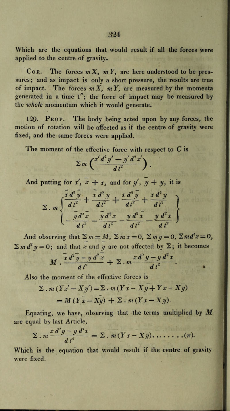 Which are the equations that would result if all the forces were applied to the centre of gravity. Cor. The forces mX, mY, are here understood to be pres¬ sures; and as impact is only a short pressure, the results are true of impact. The forces mX, mY, are measured by the momenta generated in a time T'; the force of impact may be measured by the whole momentum which it would generate. 129. Prop. The body being acted upon by any forces, the motion of rotation will be affected as if the centre of gravity were fixed, and the same forces were applied. The moment of the effective force with respect to C is ^ fx'd'y' -y'd?x\ (—1?—) ■ And putting for x', x -f- x, and for y, y + y, it is 2. m x d2 y x d2 y . x d°' y x d~ y ' 77 + ~IT + ~dt+ IF yd2x y d2 x y d2 x y d2 x d t- d r d t~ d t2 And observing that Sm = M, = 0, ^lmy=-0,^md,x = 0, 1md2y = 0; and that x and y are not affected by 2; it becomes ^ xd°y-yd2x xd°y-yd2x M .--■L-r--b 2 . m--. d t dt • Also the moment of the effective forces is 2 . m (IV — Xy) = 2 . m (IV — Xy + Yx - Xy) = M(Yx-Xy) + 2 . m(Yx-Xy). Equating, we have, observing that the terms multiplied by M are equal by last Article, x d y - y d!x 2 . m dt' 2 . m(Yx — Xy). • (tr). Which is the equation that would result if the centre of gravity were fixed.