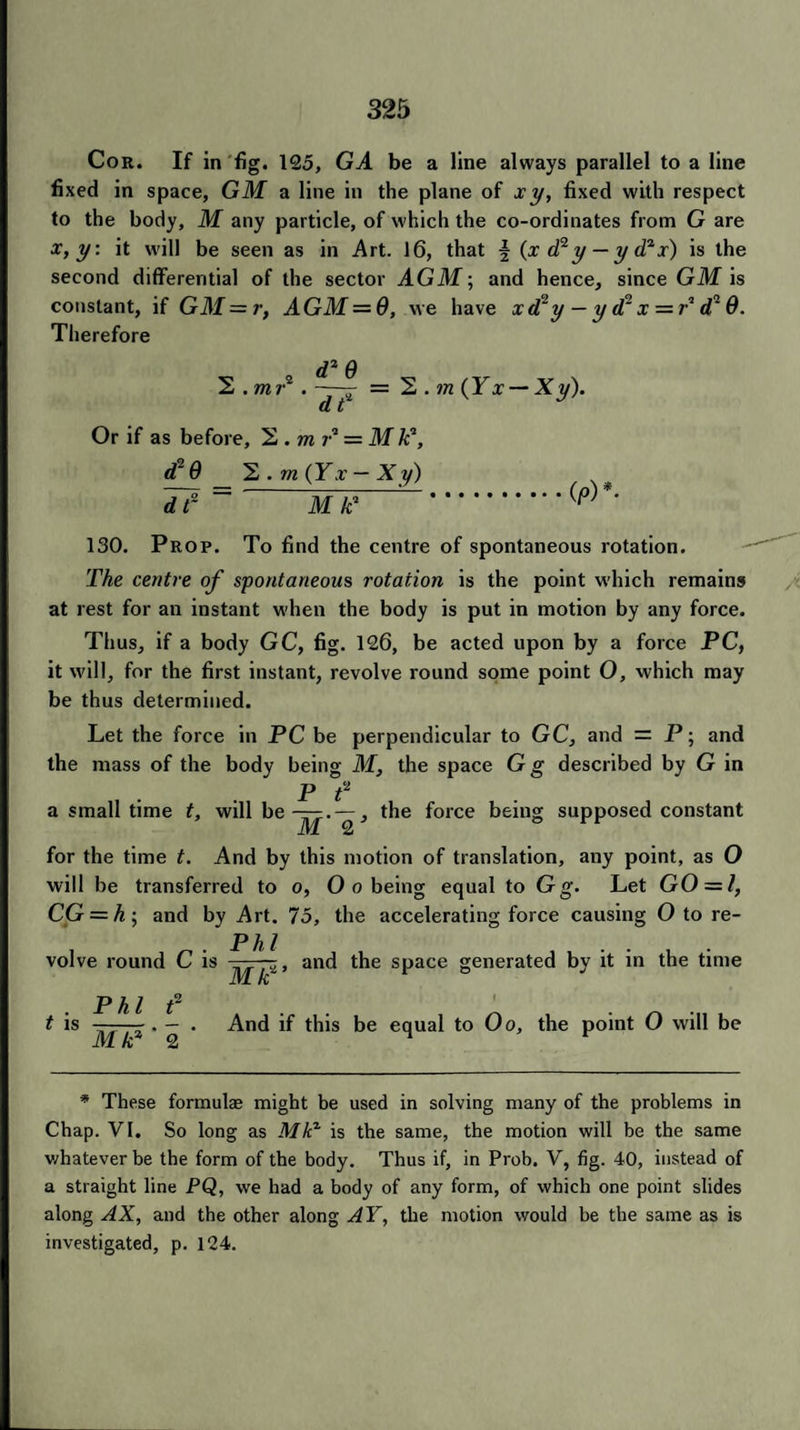 Cor. If in fig. 125, GA be a line always parallel to a line fixed in space, GM a line in the plane of xy, fixed with respect to the body, M any particle, of which the co-ordinates from G are x, y: it will be seen as in Art. 16, that \ (x d2y — y d?x) is the second differential of the sector AGM; and hence, since GM is constant, if GM = r, A GM = 0, we have xd?y — y d2 x = P d2 0. Therefore d1 Q 2 .mr*. ~y = 2 . m (Yx — Xy). d t Or if as before, 2 .mi-‘1 = M k*, d20 2 . m (Yx — Xy) = —jin”-' .(p)K 130. Prop. To find the centre of spontaneous rotation. The centre of spontaneous rotation is the point which remains at rest for an instant when the body is put in motion by any force. Thus, if a body GC, fig. 126, be acted upon by a force PC, it will, for the first instant, revolve round some point O, which may be thus determined. Let the force in PC be perpendicular to GC, and = P; and the mass of the body being M, the space Gg described by G in P t2 a small time t, will be , the force being supposed constant for the time t. And by this motion of translation, any point, as O will be transferred to o, 0 o being equal to Gg. Let GO = l, CG = h-, and by Art. 75, the accelerating force causing 0 to re¬ volve round C is Phi Mti2’ and the space generated by it in the time t is Phi f Mk*‘ 2 ' And if this be equal to Oo, the point 0 will be * These formulae might be used in solving many of the problems in Chap. VI. So long as Mkx is the same, the motion will be the same whatever be the form of the body. Thus if, in Prob. V, fig. 40, instead of a straight line PQ, we had a body of any form, of which one point slides along AX, and the other along AY, the motion would be the same as is investigated, p. 124.