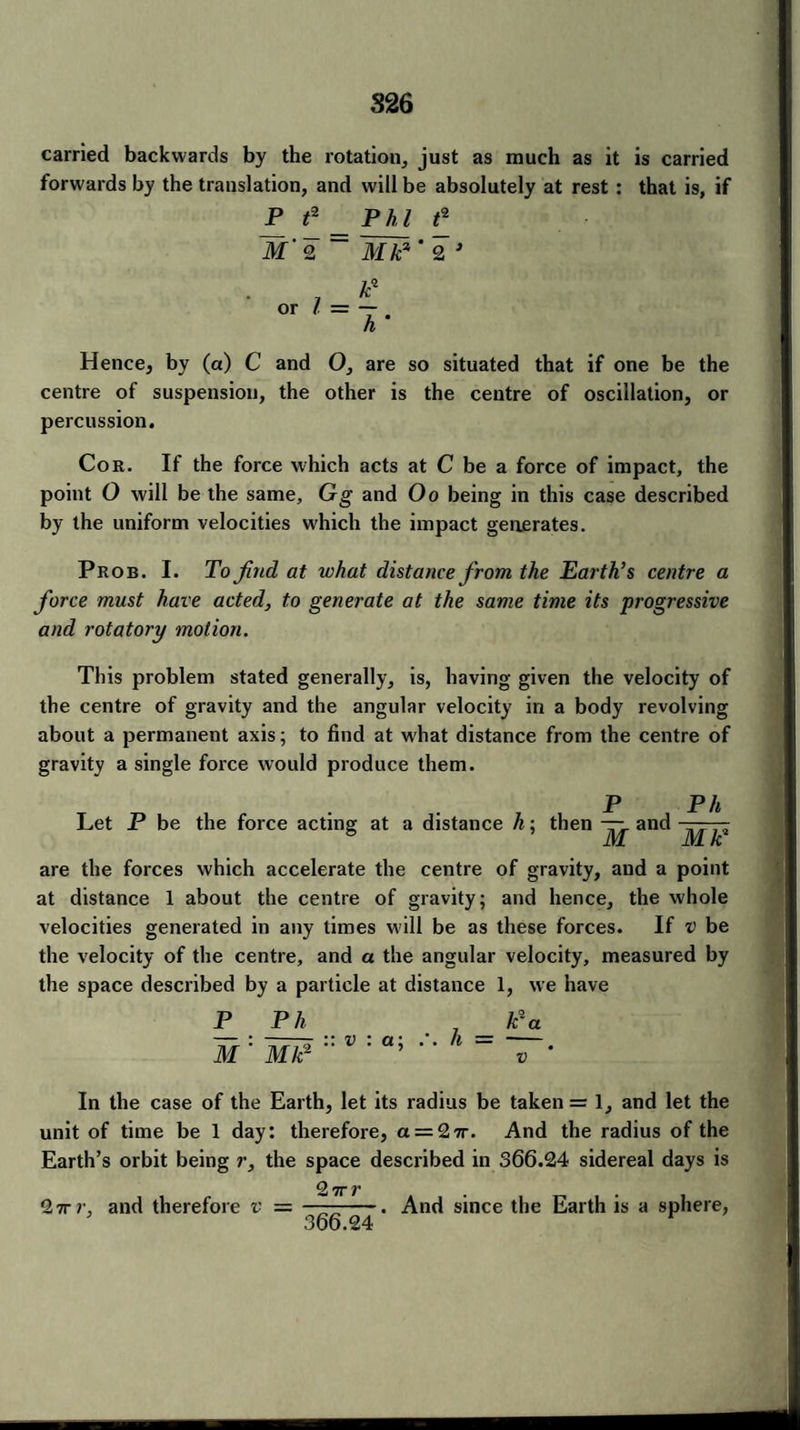 carried backwards by the rotation, just as much as it is carried forwards by the translation, and will be absolutely at rest : that is, if P f2 M' 2 Phi t* Mk? * 2 J 0Tl = i- Hence, by (a) C and O, are so situated that if one be the centre of suspension, the other is the centre of oscillation, or percussion. Cor. If the force which acts at C be a force of impact, the point 0 will be the same, Gg and Oo being in this case described by the uniform velocities which the impact generates. Prob. I. To find at what distance from the Earth’s centre a fiorce must have acted, to generate at the same time its progressive and rotatory motion. This problem stated generally, is, having given the velocity of the centre of gravity and the angular velocity in a body revolving about a permanent axis; to find at what distance from the centre of gravity a single force would produce them. P P/t Let P be the force acting at a distance h: then — and ——- 8 ’ M MK1 are the forces which accelerate the centre of gravity, and a point at distance 1 about the centre of gravity; and hence, the whole velocities generated in any times will be as these forces. If v be the velocity of the centre, and a the angular velocity, measured by the space described by a particle at distance 1, we have P Ph _ k*a — : -- :: v : a: *-/». = — M Mk2 In the case of the Earth, let its radius be taken = 1, and let the unit of time be 1 day: therefore, a = 27r. And the radius of the Earth’s orbit being r, the space described in 366.24 sidereal days is 2 7T V 2 7r and therefore v = ——-. And since the Earth is a sphere, * 366.24 v