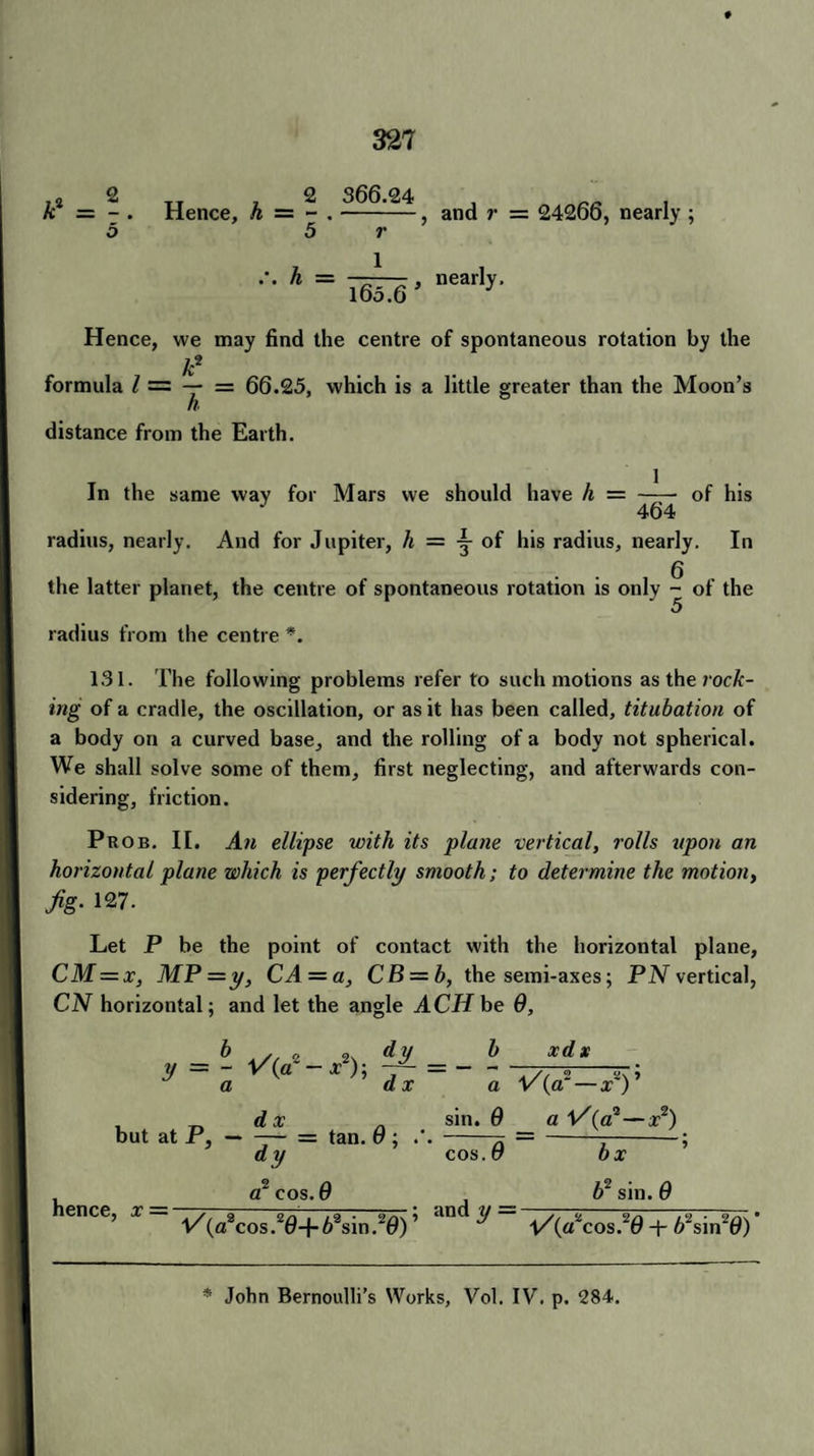 A-2 = - tt , 2 366.24 Hence, h — - .-, and r = 24266, nearly ; 5 r h = 165.6 , nearly. Hence, vve may find the centre of spontaneous rotation by the A2 formula / = — = 66.25, which is a little greater than the Moon’s distance from the Earth. In the same way for Mars vve should have h = - of his 464 radius, nearly. And for Jupiter, h = y of his radius, nearly. In g the latter planet, the centre of spontaneous rotation is only - of the 5 radius from the centre *. 131. The following problems refer to such motions as the rock¬ ing of a cradle, the oscillation, or as it has been called, titubation of a body on a curved base, and the rolling of a body not spherical. We shall solve some of them, first neglecting, and afterwards con¬ sidering, friction. Prob. II. An ellipse with its plane 'vertical, rolls upon an horizontal plane which is perfectly smooth; to determine the motion, fig- 127- Let P be the point of contact with the horizontal plane, CM = x, MP=y, CA = a, CB = b, the semi-axes; PN vertical, CN horizontal; and let the angle ACH be 9, y = - a ax d x dy_ _ _h_ xd x but at P,-- tan. 9 ; .'. dy cos a V{cX — xz) ’ sin. 9 a (a2—jt2) 9 bx a2 cos. 0 A2 sin. 9 henCe’ X= V/(aW20+63sin.20); Und lJ ~ vVcos.20-t-//sin20)' * John Bernoulli’s Works, Vol. IV. p. 284.