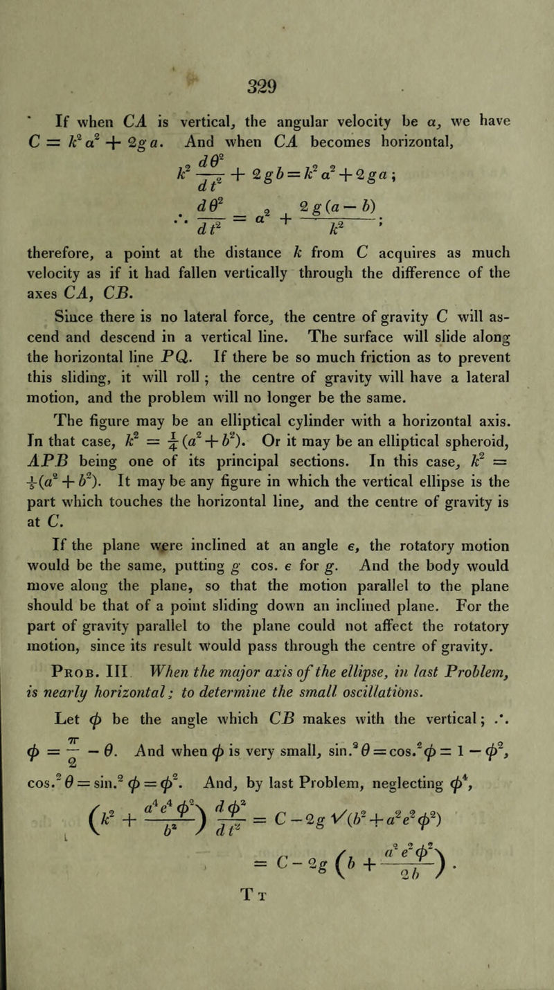 If when CA is vertical, the angular velocity be a, we have C= A2a2 + 2oa. And when CA becomes horizontal, *2^r+2g& = /i:V + 2ga; . d& _ 2 , 2 g(a-b) • • 3~iT — a H-'—-; at k therefore, a point at the distance k from C acquires as much velocity as if it had fallen vertically through the difference of the axes CA, CB. Since there is no lateral force, the centre of gravity C will as¬ cend and descend in a vertical line. The surface will slide along the horizontal line PQ. If there be so much friction as to prevent this sliding, it will roll ; the centre of gravity will have a lateral motion, and the problem will no longer be the same. The figure may be an elliptical cylinder with a horizontal axis. In that case, /c2 = ^ (a2 + l)2). Or it may be an elliptical spheroid, APB being one of its principal sections. In this case, k2 = -f(a2 + b~). It maybe any figure in which the vertical ellipse is the part which touches the horizontal line, and the centre of gravity is at C. If the plane were inclined at an angle e, the rotatory motion would be the same, putting g cos. e for g. And the body would move along the plane, so that the motion parallel to the plane should be that of a point sliding down an inclined plane. For the part of gravity parallel to the plane could not affect the rotatory motion, since its result would pass through the centre of gravity. Prob. Ill When the major axis of the ellipse, in last Problem, is nearly horizontal; to determine the small oscillations. Let <p be the angle which CB makes with the vertical; <7T (p = — — 0. And when (p is very small, sin.3 0 = cos.2 <^) = 1 — (p2, cos.' 6 = sin.2 (p = (p~. And, by last Problem, neglecting 04, = c-3g(*+^f). Tt