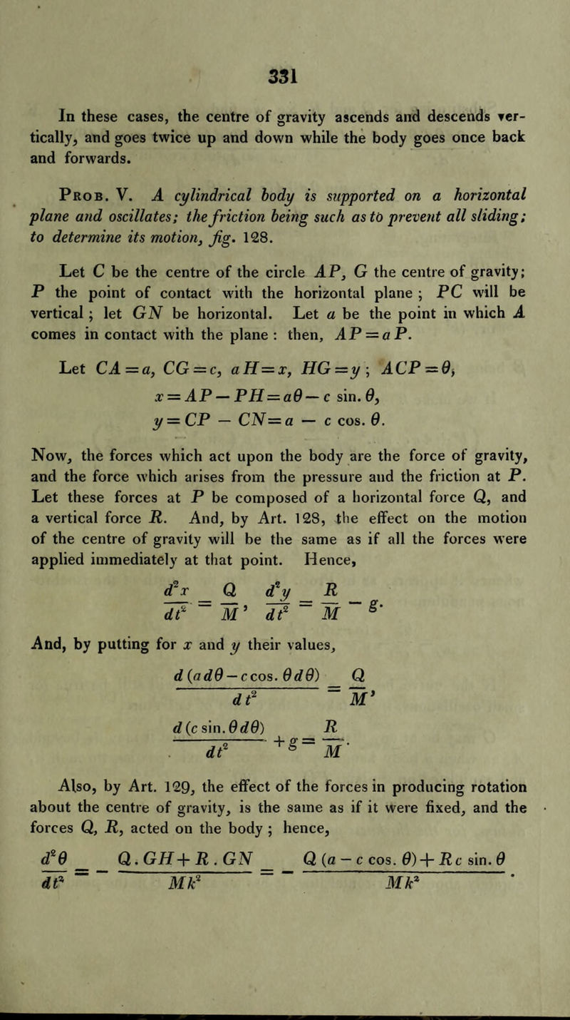 In these cases, the centre of gravity ascends and descends ver¬ tically, and goes twice up and down while the body goes once back and forwards. Prob. V. A cylindrical body is supported on a horizontal plane and oscillates; the friction being such as to prevent all sliding; to determine its motion, fig. 128. Let C be the centre of the circle AP, G the centre of gravity; P the point of contact with the horizontal plane ; PC will be vertical; let GN be horizontal. Let a be the point in which A comes in contact with the plane : then, AP — aP. Let CA — a, CG = c, aH=x, HG—y\ ACP = 0> x = AP — PH = a0 — c sin. 0, y — CP — CN= a — c cos. 0. Now, the forces which act upon the body are the force of gravity, and the force which arises from the pressure and the friction at P. Let these forces at P be composed of a horizontal force Q, and a vertical force R. And, by Art. 128, the effect on the motion of the centre of gravity will be the same as if all the forces were applied immediately at that point. Hence, d2 x Q, (f y R 17 = M* 17 = M~ g‘ And, by putting for x and y their values, d(ad9 — ccos. Odd) Q ' 17 = M’ d(c sin. OdO) R 17  +g= ~M’ Also, by Art. 129, the effect of the forces in producing rotation about the centre of gravity, is the same as if it were fixed, and the forces Q, R, acted on the body ; hence, d*0_ Q. GH+ R . GN Q (a — c cos. 0) + Rc sin. 0 17 ~ W7 Mk2