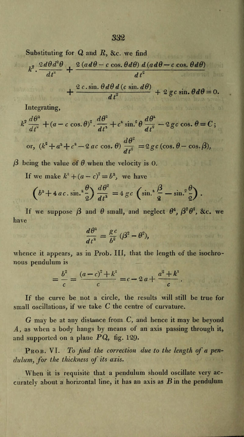 Substituting for Q and R, &c. we find 2 QdOd^O t 2 (adO — c cos. OdO) d(adO — c cos. OdO) k. dt* + dr , 2 c. sin. OdO die sin. dO) . . - H--—2~- + 2 gc sin. OdO = 0. Integrating, jaz j cp j ra k2 ——7 +(a — c cos. 0)2. +c* sin.2(? —^ — 2gc cos. 0 — C; U £ (l fc it 4 do¬ or, (A:3 + a3-j- c* — 2 ac cos. 0) =2gc (cos. 0 — cos. (3), ,3 being the value of 0 when the velocity is 0. If we make k~ + (a — c)2 = l>2, we have 0\ d&2 /. .(3 , . ,tf\ atr /. ,p . ,0\ ( 6 +4ac. sin. — ) —- =4 gc f sin. — — sin.' - ) . V 2/ dP b V 2 2/ If we suppose (3 and 0 small, and neglect 04, (3203, 8tc. we have £C //32 -6)■ whence it appears, as in Prob. Ill, that the length of the isochro¬ nous pendulum is _ b2 _ (,a-cf + k3 _c_Ga+ cf + kT c c c If the curve be not a circle, the results will still be true for small oscillations, if we take C the centre of curvature. G may be at any distance from C, and hence it may be beyond A, as when a body hangs by means of an axis passing through it, and supported on a plane PQ, fig. 129* Prob. VI. To Jind the correction due to the length of u pen¬ dulum, for the thickness of its axis. When it is requisite that a pendulum should oscillate very ac¬ curately about a horizontal line, it has an axis as B in the pendulum