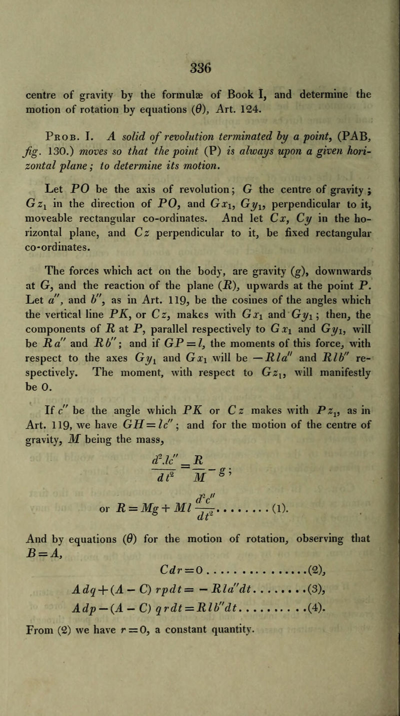 centre of gravity by the formulse of Book I, and determine the motion of rotation by equations (0), Art. 124. Prob. I. A solid of revolution terminated by a point, (PAB, Jig. 130.) moves so that the point (P) is always upon a given hori¬ zontal plane; to determine its motion. Let PO be the axis of revolution; G the centre of gravity; Gzx in the direction of PO, and Gxi, Gyx, perpendicular to it, moveable rectangular co-ordinates. And let Cx, Cy in the ho¬ rizontal plane, and Cz perpendicular to it, be fixed rectangular co-ordinates. The forces which act on the body, are gravity (g), downwards at G, and the reaction of the plane (P), upwards at the point P. Let a, and b, as in Art. 119, be the cosines of the angles which the vertical line PK, or Cz, makes with Gxi and Gy\; then, the components of R at P, parallel respectively to Gxi and Gyi, will be Ra and Rb; and if GP = Z, the moments of this force, with respect to the axes Gyy and Gxi will be —Rla and Rib” re¬ spectively. The moment, with respect to Gz{, will manifestly be 0. If c be the angle which PK or Cz makes with PZv as in Art. 119, we have GH = Ic; and for the motion of the centre of gravity, M being the mass. dP M g; or R = Mg + Ml ——.(l). (L 1, And by equations (6) for the motion of rotation, observing that B = A, Adq + (A — C) rpdt = — Rla dt Adp — {A — C) qrdt = Rlbdt. . C dr — 0 (2), (3) , (4) . From (2) we have r = 0, a constant quantity.