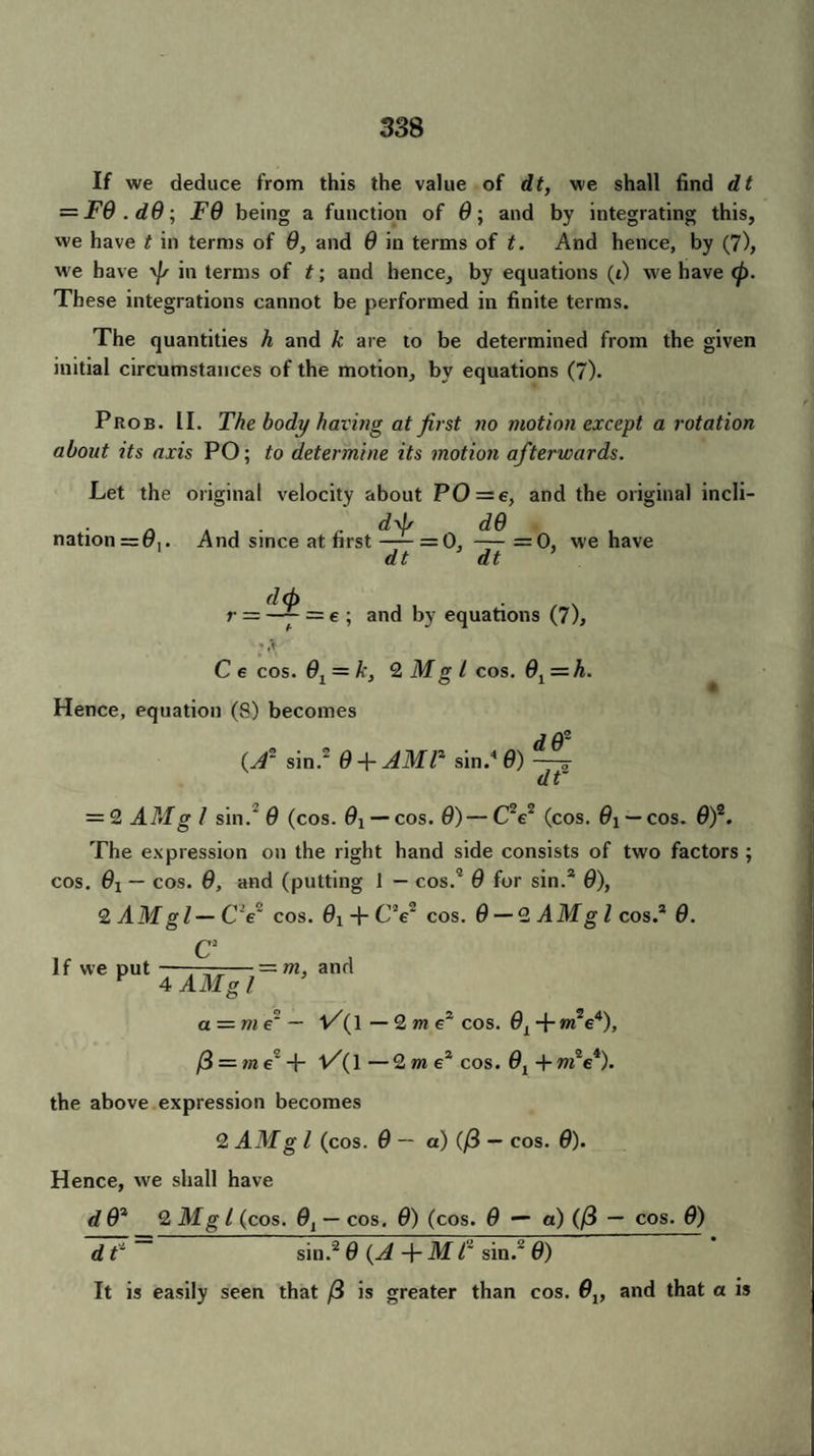 If we deduce from this the value of dt, we shall find dt = F9 . d9 ; F9 being a function of 0; and by integrating this, we have t in terms of 9, and 9 in terms of t. And hence, by (7), we have \]s in terms of t; and hence, by equations (t) we have <p. These integrations cannot be performed in finite terms. The quantities h and k are to be determined from the given initial circumstances of the motion, by equations (7). Prob. II. The body having at first no motion except a rotation about its axis PO; to determine its motion afterwards. Let the original velocity about PO = e, and the original incli- /i , . dd/ d9 nation = 0,. And since at first-= 0, — =0, we have dt dt * d(b . r — —— = e ; and by equations (7), * C e cos. 9i = k, 2 Mg l cos. 91 = h. Hence, equation (8) becomes (A' sin.2 9 +AMT sin.4 9) ~ dt' = 2 AMg I sin.' 9 (cos. 0! —cos. 0) — C2e2 (cos. 0j — cos. 0)2. The expression on the right hand side consists of two factors ; cos. 0X — cos. 0, and (putting 1 — cos.2 0 for sin.2 0), 2 AMgl—CV~ cos. 0i + C V cos. 0 — 2 A Mg l cos.2 0. C2 If we put ——-— — m, and F A AMgl a = tne' — l/(l — 2 m ez cos. 0X + »i2e4), /3 = me~ + V(1 — 2m e2 cos. 0X + m'e*). the above expression becomes 2 AMg l (cos. 0 — a) (/3 — cos. 0). Hence, w^e shall have d 02 2 Mg l (cos. 0X — cos. 0) (cos. 0 — a) (/3 — cos. 0) d T ~ sin.'2 0 {A + M T sin.2 0) It is easily seen that /3 is greater than cos. 9lf and that a is