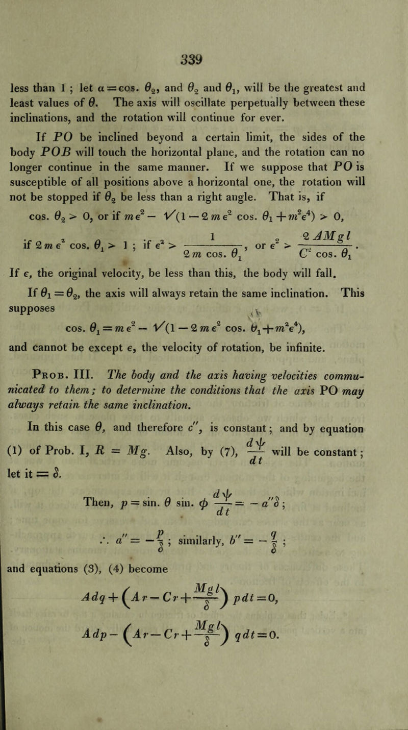less than 1 ; let a = cos. 02, and 02 and 0lf will be the greatest and least values of 0. The axis will oscillate perpetually between these inclinations, and the rotation will continue for ever. If PO be inclined beyond a certain limit, the sides of the body POB will touch the horizontal plane, and the rotation can no longer continue in the same manner. If we suppose that PO is susceptible of all positions above a horizontal one, the rotation will not be stopped if 02 be less than a right angle. That is, if cos. 0.2 > 0, or if me2 — l/(l — 2 m e~ cos. 9i + m~e4) > 0, if 2me1 cos. 0l > 1 ; if e* > _ , or e > ,-— . 2 m cos. t71 C~ cos. cq If e, the original velocity, be less than this, the body will fall. If 0i = 02, the axis will always retain the same inclination. This supposes v cos. 02 = me' — 1/(1 — 2 m e~ cos. 01 wiV), and cannot be except e, the velocity of rotation, be infinite. 2 AMgl Prob. III. The body and the axis having velocities commu¬ nicated to them; to determine the conditions that the axis PO may always retain the same inclination. In this case 9, and therefore c, is constant; and by equation (1) of Prob. I, = Mg. Also, by (7), ~~ will be constant; «t let it = S. Then, p = sin. 9 sin. <h —~ — — a$; dt . .. a = similarly, b'r — — ? . I ’ and equations (3), (4) become Adp- (Ar-CrPqdt = 0.