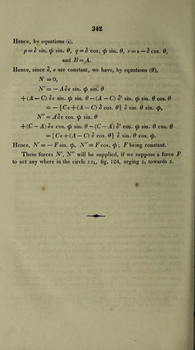 Hence, by equations (i), p = & sin. <p sin. 9, q = S cos. cp sin. 9, r = e — 8 cos. 9, and B = A. Hence, since S, e are constant, we have, by equations (9), N = 0, N' = — A$e sin. <p sin. 9 + (J. — C) $e sin. <p sin. 9 — (A — C) sin. <p sin. 9 cos. 9 = — { Ce + (T — C) $ cos. 0} $ sin. 9 sin. <p, N = J$e cos. (p sin. 9 + (C — A) Se cos. (p sin. 9 — (C— A) S2 cos. (p sin. 9 cos. 9 = {Ce + (-4 — C) S cos. 0} $ sin. 9 cos. (p. Hence, N'' ——F sin. <p, N = F cos. rp ; jP being constant. These forces IV', IV” will be supplied, if we suppose a force F to act any where in the circle z%\, fig. 124, urging Z\ towards l.