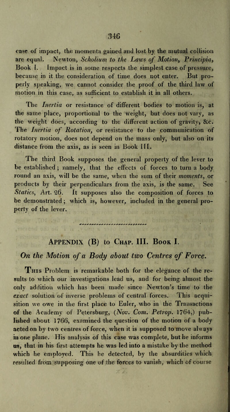 ease of impact, the momenta gained and lost by the mutual collision are equal. Newton, Scholium to the Laws of Motion, Principia, Book I. Impact is in some respects the simplest case of pressure, because in it the consideration of time does not enter. But pro¬ perly speaking, we cannot consider the proof of the third law of motion in this case, as sufficient to establish it in all others. The Inertia or resistance of different bodies to motion is, at the same place, proportional to the weight, but does not vary, as the weight does, according to the different action of gravity, &c. The Inertia of Rotation, or resistance to the communication of rotatory motion, does not depend on the mass only, but also on its distance from the axis, as is seen in Book III. The third Book supposes the general property of the lever to be established; namely, that the effects of forces to turn a body round an axis, will be the same, when the sum of their moments, or products by their perpendiculars from the axis, is the same. See Statics, .Art. 26. It supposes also the composition of forces to be demonstrated; which is, however, included in the general pro¬ perty of the lever. Appendix (B) to Chap. III. Boor I. On the Motion of a Body about two Centres of Force. This Problem is remarkable both for the elegance of the re¬ sults to which our investigations lead us, and for being almost the only addition which has been made since Newton’s time to the exact solution of inverse problems of central forces. This acqui¬ sition we owe in the first place to Euler, who in the Transactions of the Academy of Petersburg, (Nov. Com. Petrop. 1764,) pub¬ lished about 1766, examined the question of the motion of a body acted on by two centres of force, when it is supposed to move always in one plane. His analysis of this case was complete, but he informs us, that in his first attempts he was led into a mistake by the method which he employed. This he detected, by the absurdities which resulted from supposing one of the forces to vanish, which of course