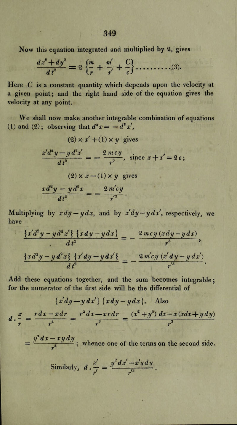 Now this equation integrated and multiplied by 2, gives dx° -\-dy2 (m m = 2 - + - Ir r m C) + :S .(3). Here C is a constant quantity which depends upon the velocity at a given point; and the right hand side of the equation gives the velocity at any point. We shall now make another integrable combination of equations (1) and (2); observing that dix = — dzx, (2) x „r' + (1) x y gives x'd1 y — ydlx Q nicy . , -- -- = — —since x + x =2 c; dt r (2) x x — (1) x y gives xd‘2y — yd2 x 2 nicy d? = ' Multiplying by xdy — ydx, and by x'dy— ydx\ respectively, we have {xd^y-yd^x'} {xdy — ydx} _ 2 nicy (xdy —ydx) 7? 7 : ’ {xd*y — yd*x} {x'dy—ydx'} 2 nicy (x' dy — y dx) Jf = /3 • Add these equations together, and the sum becomes integrable; for the numerator of the first side will be the differential of {x'dy—ydx'\ [xdy — ydx\. Also j x rdx — xdr r3dx—xrdr {x~+yq) dx — x{xdx+ydy) & • ——————— - - - i/1 dx — xydy ; whence one of the terms on the second side. Similar!,, d .j -
