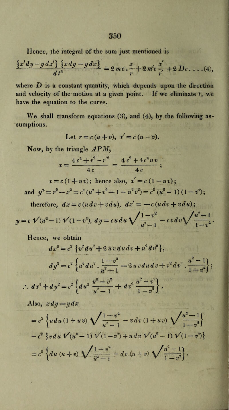 Hence, the integral of the sum just mentioned is {x'dy — ydx'\ \xdy — ydx\ o' , x' _ --^-H—~1 =2»ic.-+2m'c-7 + 2 He. . . dt r r (4), where I) is a constant quantity, which depends upon the direction and velocity of the motion at a given point. If we eliminate t, we have the equation to the curve. We shall transform equations (3), and (4), by the following as¬ sumptions. Let r = c (m + v), r =c (u — v). Now, by the triangle APM, 4 ca + r2-?,,e 4c2+4c*mv x — - = - ; 4 c 4 c or = c (I + mz>); hence also, x=c(l— uv); and y* — r2 — x~ = c' («a + v — 1 — u~ r2) = c~ (u~ — 1) (1 — v1); therefore, dx = c(ydv-\-vdu), dx =—c (ndv + vdu); /]_„2 /M*_i y = c V'(m9 — 1) - Vs), d,U = C«d?f V/ —-— cvdv\f -1 . J J y u — 1 v 1 — X> Hence, we obtain dxq = c~ {v2 dit~-\-2 uvdudv + u dvz}, dij2 = c \u duz . - —2uvdudv-\-vqdv: .-j j; l u-— 1 1 — v ) J 2 , , 2 , j2 »*“«*! dx -{-dy = c —--1- a® -5 f . t u — 1 1 —J Also, xrfy-—yrfx = c1 Iudu (1 + uv) \ f - — vdv (1 -f- uv) \ f-i} ( v u — 1 v 1—v ) — c2 {vdu 1/(«* — 1) 1/(1 — v1) + udv l/(«2 — I) l/(l — O} — C |(/m (?<+«)