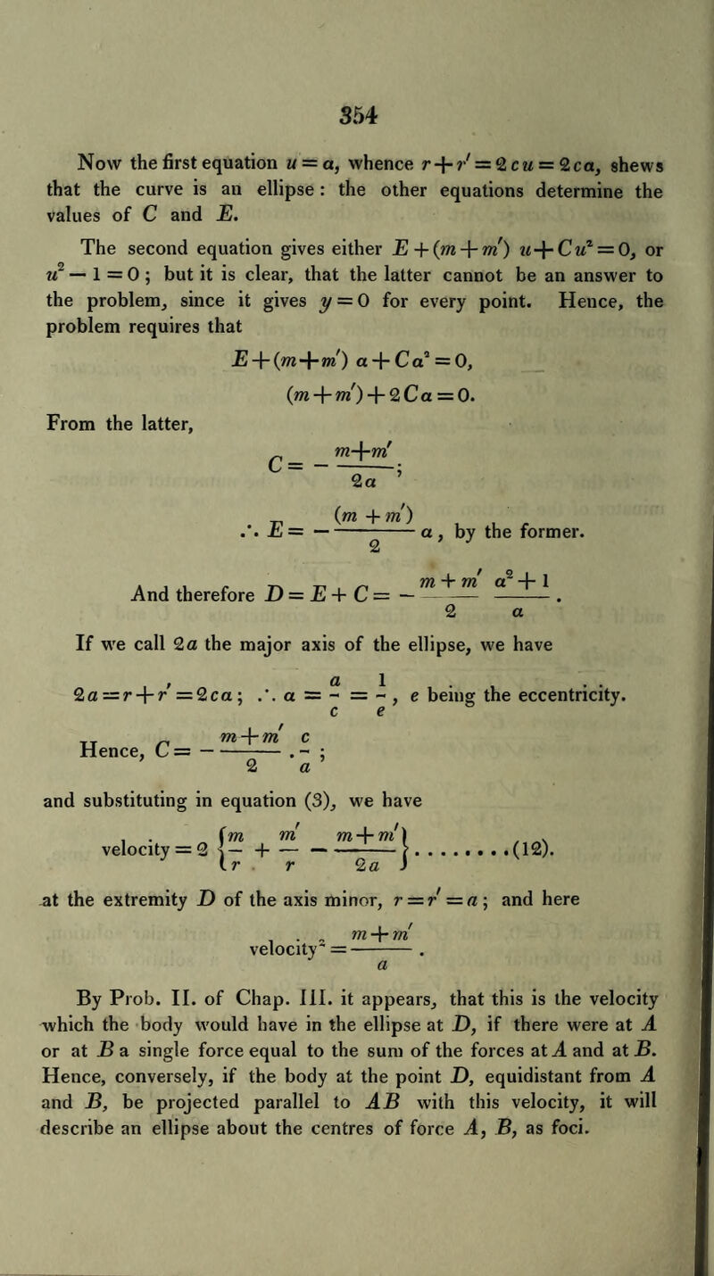 Now the first equation u = a, whence r + r' = 2 cu = 2ca, shews that the curve is an ellipse: the other equations determine the values of C and E. The second equation gives either E u-\-Cuz = 0, or xi — 1 = 0; but it is clear, that the latter cannot be an answer to the problem, since it gives y = 0 for every point. Hence, the problem requires that E -T (m -\-m) a + C a2 = 0, (m + m) + 2 C a = 0. From the latter, m-\-rn c= - 2a (m + m) . £j=-a, by the former. 2 And therefore D = E + C = m + m a2 + 1 2 a If we call 2a the major axis of the ellipse, w^e have a 2a—r-\-r’=2ca-, a = - = e being the eccentricity. Hence, C = — m-\-m c 2 a ' and substituting in equation (3), w'e have . . f mm , . velocity = 2 d....(12). J Ir . r 2a ) at the extremity D of the axis minor, r = r =a; and here . m + m velocity =-. By Prob. II. of Chap. III. it appears, that this is the velocity which the body would have in the ellipse at D, if there were at A or at B a single force equal to the sum of the forces at A and at B. Hence, conversely, if the body at the point D, equidistant from A and B, be projected parallel to AB with this velocity, it will describe an ellipse about the centres of force A, B, as foci.