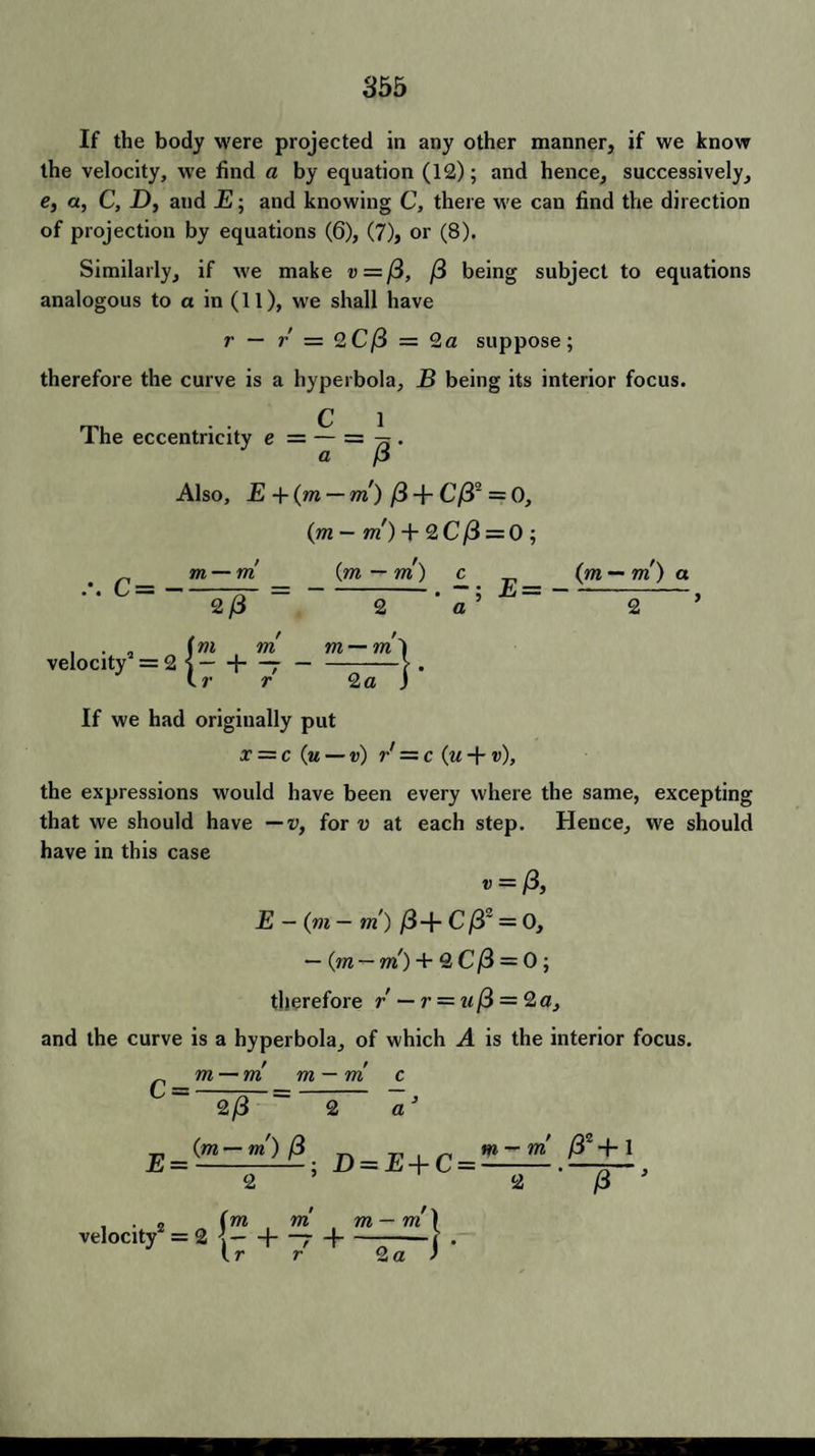 If the body were projected in any other manner, if we know the velocity, we find a by equation (12); and hence, successively, e, a, C, D, and E; and knowing C, there we can find the direction of projection by equations (6), (7), or (8). Similarly, if we make v=ft, /3 being subject to equations analogous to a in (11), we shall have r — r — 2C/3 = 2a suppose; therefore the curve is a hyperbola, B being its interior focus. The eccentricity e = — = . a p Also, E +(m — m) /3 + C/32 = 0, (m — m) + 2 C ft = 0 ; m — m (m — m) c (m — m) a C=-77- --. — ; E=-, 2/3 2 a 2 . . „ (m m m — m'l veIoc.„=2(- + 7--i—j. If we had originally put x = c (u — v) r' = c (m + v), the expressions would have been every where the same, excepting that we should have —v, for v at each step. Hence, we should have in this case v = ft, E — (m— m ) /3-f- C ft~ = 0, — (m — m) + 2 C ft = 0 ; therefore / — r = u ft = 2 a, and the curve is a hyperbola, of which A is the interior focus. £ m — m m — m c 2/3 ~ 2 a (w — m) (3 n T, , ^ m — m /32 + 1 E = 2 ; H = E+C = 2 /3 velocity2 = 2 = 2 1- h m m — m ( H—7 H—--i r 2 a )