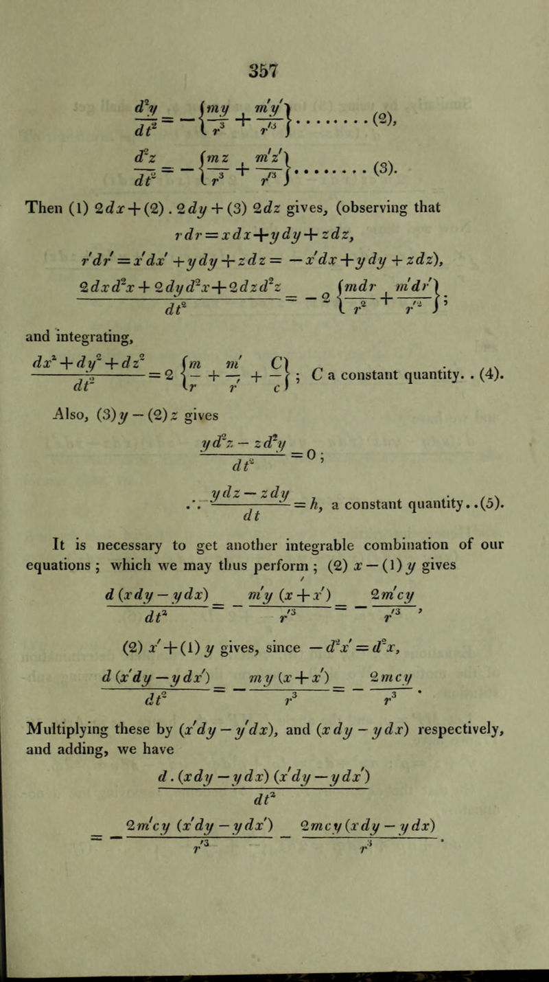 d* dt drz dt to) e~ lrs + /Jj.K~h z fmz m'z'l ?-“l7' +7r).<3)- Then (l) Qdx + (2) . 2dy + (3) 2dz gives, (observing that rdr = xdx-\-ydy + zdz, r dr = x dx +ydy Jrzdz= — x'dx -\-y dy + zdz). 2 dxd~x 4- 2dyd2x+2dzd^z d? and integrating, (mdr m'dr) = -sb-+— b dx + dy~ + dz2 (m m C) --=2 •)-1—- -|-> ; Ca constant quantity. . dt~ tr r cf r c -Also, (3)y — (2)z gives y d1 r. — 2 d*y (4). df : 0; ydz — zdy , . . . .\-———=n, a constant quantity, .(o). It is necessary to get another integrable combination of our equations ; which we may thus perform ; (2) x — 0)y gives / d (xdy — ydx) my (x + .r') 2mcy d? = '3 /3 > r ~ r (2) a-/ + (i) y gives, since — d~x — d°x, d (xdy —ydx') my (x-(-x) 2mcy dt2 Multiplying these by (xdy — y dx), and (xdy - ydx) respectively, and adding, we have d .(xdy —ydx) (x dy —ydx') _ 2 mcy (x dy —ydx) 2m cy (xdy — ydx) J 3