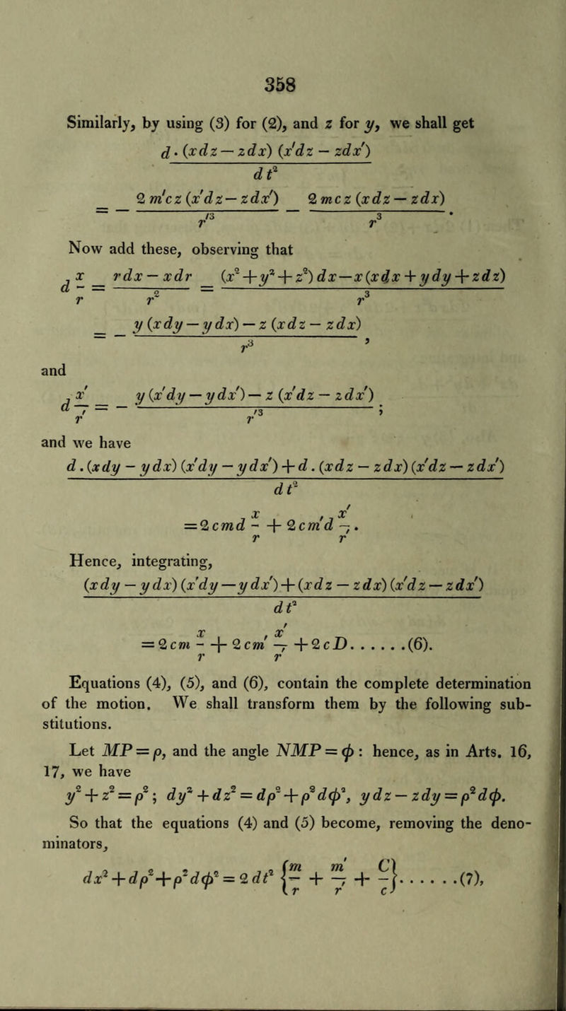 Similarly, by using (3) for (2), and z for y, we shall get d. (xdz — zdx) (x'dz — zdx') d? 2 m'cz {x'dz— zdx') <2, mez (xdz — zdx) ~ I/S “3 * r r Now add these, observing that j x _ rdx — xdr (x*-\-yz-pz*) dx—x(xdx + ydyzdz) a — — -- — -,- r r r y (xdy — y dx) — z (xdz — zdx) and x y (xdy — ydx')— z (x'dz — zd x') — — • d~ = r and we have d .(xdy - ydx) (xdy — ydx') -\-d. (xdz — zdx) (x'dz — zdx') — / X X — 2cmd —(- 2cm d — . r r Hence, integrating, (xdy — ydx) (x'dy —y dx')-p(xdz — zdx) (x'dz — zdx) df X x' = 2 cm —|- 2 c m - -p2cD. r r .(6). Equations (4), (5), and (6), contain the complete determination of the motion. We shall transform them by the following sub¬ stitutions. Let MP = p, and the angle NMP = <p : hence, as in Arts. 16, 17, we have y~ + z2 = p2\ dy“ +dz* = dp~ p2 dep^, y dz — zdy = p2 d(J). So that the equations (4) and (5) become, removing the deno¬ minators, iz>+ip'+(U<tS = Zdt' .(?),