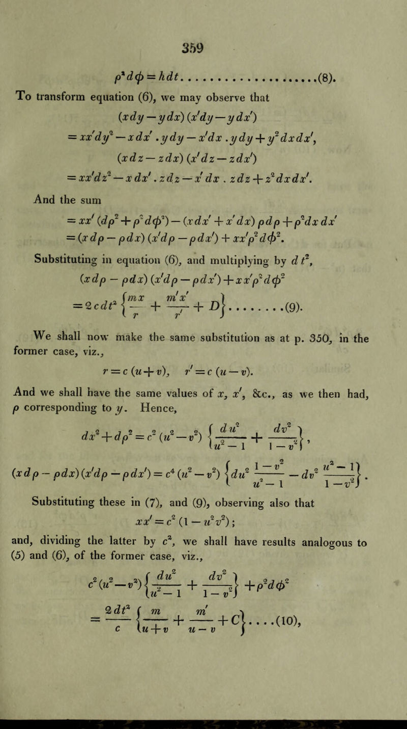 p*d(f> = hdt.(8). To transform equation (6), we may observe that (xdy —ydx) (x'dy—ydx) = xx'dy2 — xdx’.ydy — x dx .ydy-\-y:dxdx\ (xdz — zdx) (x'dz — zdx') = xx'dz~ — x dx'. zdz — x dx . zdz-\- z* dxdx'. And the sum = xx' (dp' 4- p~d<f?) — (xdx 4- x dx) pdp-\-p~dx dx = (xdp — pdx) (xdp — pdx') 4 xx'p1 d(fr. Substituting in equation (6), and multiplying by d t.2, (xdp — pdx) (x'd p — pdx') x x'p' d<p~ , , fmx ni x' 1 = 2cdt* j-1-— + D\.(9). t r r ) We shall now make the same substitution as at p. 350, in the former case, viz., r — c (u 4- v), r = c (u — v). And we shall have the same values of x, x', &c., as we then had, p corresponding to y. Hence, dv2 | vr 'u — 1 1 (xdp- pdx) (x'dp — p dx1) = c4 (u — d2) [du* ~~ — dv* — ~ . I u — 1 1 —v) Substituting these in (7), and (9), observing also that xx' = c~ (1 — ?t2r2); and, dividing the latter by ca, we shall have results analogous to (5) and (6), of the former case, viz., cV—+(?dtf (u — 1 1 — V ) 2 df ( m m \ ]—-1-hCi. . . .(10), IM + W u — v j
