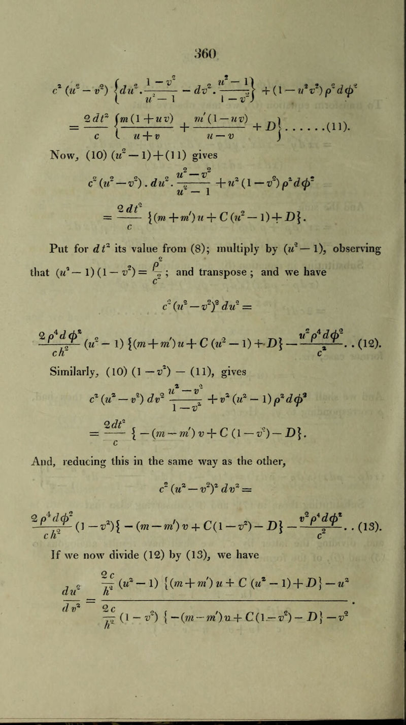 c* (u° — v2) \du~-dv2.-ni + (1—JiV)pd<pf ( u — 1 I — v) <2.dtz (m(\+uv) ^ m’(\—uv) t ^ c l u + v u — v j Now, (10) (if— 1) H- (11) gives 2_ 2 c (if — v~). d if. —-f- id (1 — v~) a d <p~ u~ — 1 O flf- = - { (m + m) u-t C (if — 1) -+- D }. c Put for dt3 its value from (8); multiply by (id— l), observing © that (id — 1) (1 — v2) = ; and transpose; and we have (12). 2/2 2\2 J 2 c (?/ — v j du == 2/0 (if - 1) \(m-)rm)u-\- C (id — l) -f D] — - P f^ . . ch~ c Similarly, (10) (1 — v2) — (11), gives c2 (if1 - V*) dv* ^ + V% (id - 1) p*d(p* Qdf- — - { — (m — m) v + C(l — v') — D}. c And, reducing this in the same way as the other, c~ (id — v2)2 did — -p d(j) ^ —v2)[ — (m — m')v + C(l—v*) — D] — -■? . . (13). c If r If we now divide (12) by (13), we have C) /> did Id ~ ^ i(m + ”*')u + C (u1 - l) + D} — id yj (1 — v~) { ~(m — m')u + C(l — vz) — D} — id