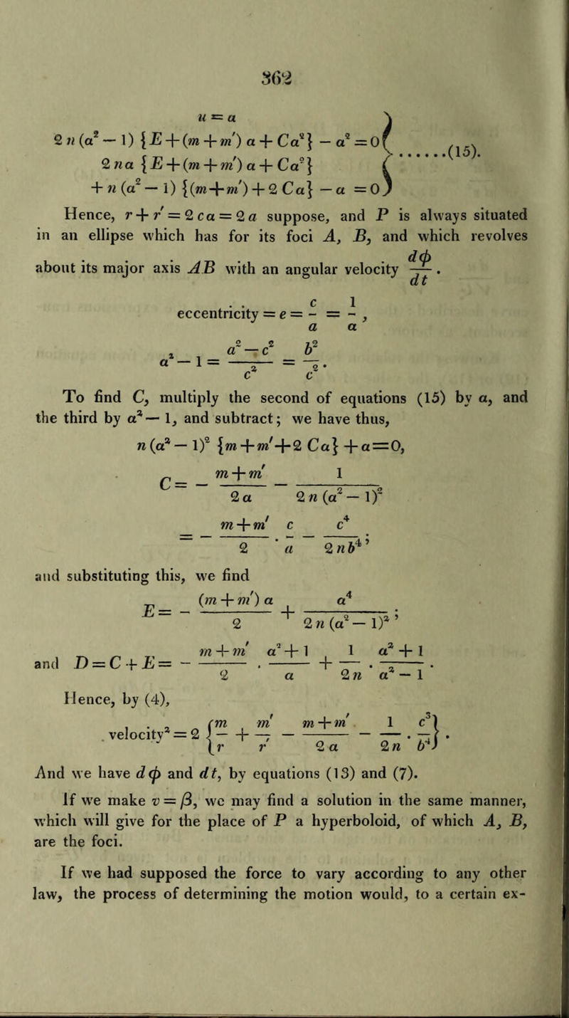 u *= a .(15). 2 il (a2 — 1) { jE + (m +/») a + Ca“} — a2 = 0 ^ 2na {jE + (m + ffl')a + Ca?} £ + n(a~ — l) + + 2 Ca} —a = Oj Hence, r + / = 2ca = 2« suppose, and P is always situated in an ellipse which has for its foci A, B, and which revolves about its major axis AB with an angular velocity d<p dt cl eccentricity = e = - = - , a a a1 — 1 = a c c To find C, multiply the second of equations (15) by a, and the third by a2 — 1, and subtract; we have thus, n (a* — l)2 + 2 Ca\ +a = 0, ffl + ffl 1 c= - 2 a m -f- m c 2 a 2 il (a2 — 1 )2 2 n& 4> and substituting this, w'e find (to + m') a a4 ~ 2 ' 2 h (a2 — 1) and D — C\-E— — 4- in a + 1 1 a2 + 1 + — • a 2 « a — 1 Hence, by (4), ... (m m velocity — 2 1-j-- (r r m + m 1 c° 2 a 2 n b4 And we have dcp and dt, by equations (13) and (7). If wre make v = (i, we may find a solution in the same manner, which will give for the place of P a hyperboloid, of which A, B, are the foci. If we had supposed the force to vary according to any other law, the process of determining the motion would, to a certain ex-