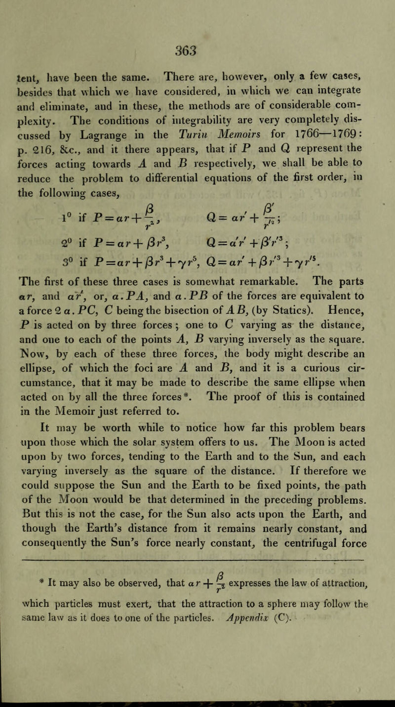 tent, have been the same. There are, however, only a few cases, besides that which we have considered, in which we can integrate and eliminate, and in these, the methods are of considerable com¬ plexity. The conditions of integrability are very completely dis¬ cussed by Lagrange in the Turin Memoirs for 1766—1769: p. 216, &c., and it there appears, that if P and Q represent the forces acting towards A and B respectively, we shall be able to reduce the problem to differential equations of the first order, in the following cases, 3 3' 1° if P = ar + ~, Q=ar-\-- r r 2° if P = a r -f- j3 r3, Q — dr + /3VS; 3° if P — ar + fir3 Jr,yrb, Q = ar + (Hr3 + yr's. The first of these three cases is somewhat remarkable. The parts ar, and ar , or, a. PA, and a.PB of the forces are equivalent to a force 2 a. PC, C being the bisection of AB, (by Statics). Hence, P is acted on by three forces ; one to C varying as the distance, and one to each of the points A, B varying inversely as the square. Now, by each of these three forces, the body might describe an ellipse, of which the foci are A and B, and it is a curious cir¬ cumstance, that it may be made to describe the same ellipse when acted on by all the three forces*. The proof of this is contained in the Memoir just referred to. It may be worth while to notice how far this problem bears upon those which the solar system offers to us. The Moon is acted upon by two forces, tending to the Earth and to the Sun, and each varying inversely as the square of the distance. If therefore we could suppose the Sun and the Earth to be fixed points, the path of the Moon would be that determined in the preceding problems. But this is not the case, for the Sun also acts upon the Earth, and though the Earth’s distance from it remains nearly constant, and consequently the Sun’s force nearly constant, the centrifugal force * It may also be observed, that ar -{- ^ expresses the law of attraction, which particles must exert, that the attraction to a sphere may follow the same law as it does to one of the particles. Appendix (C).