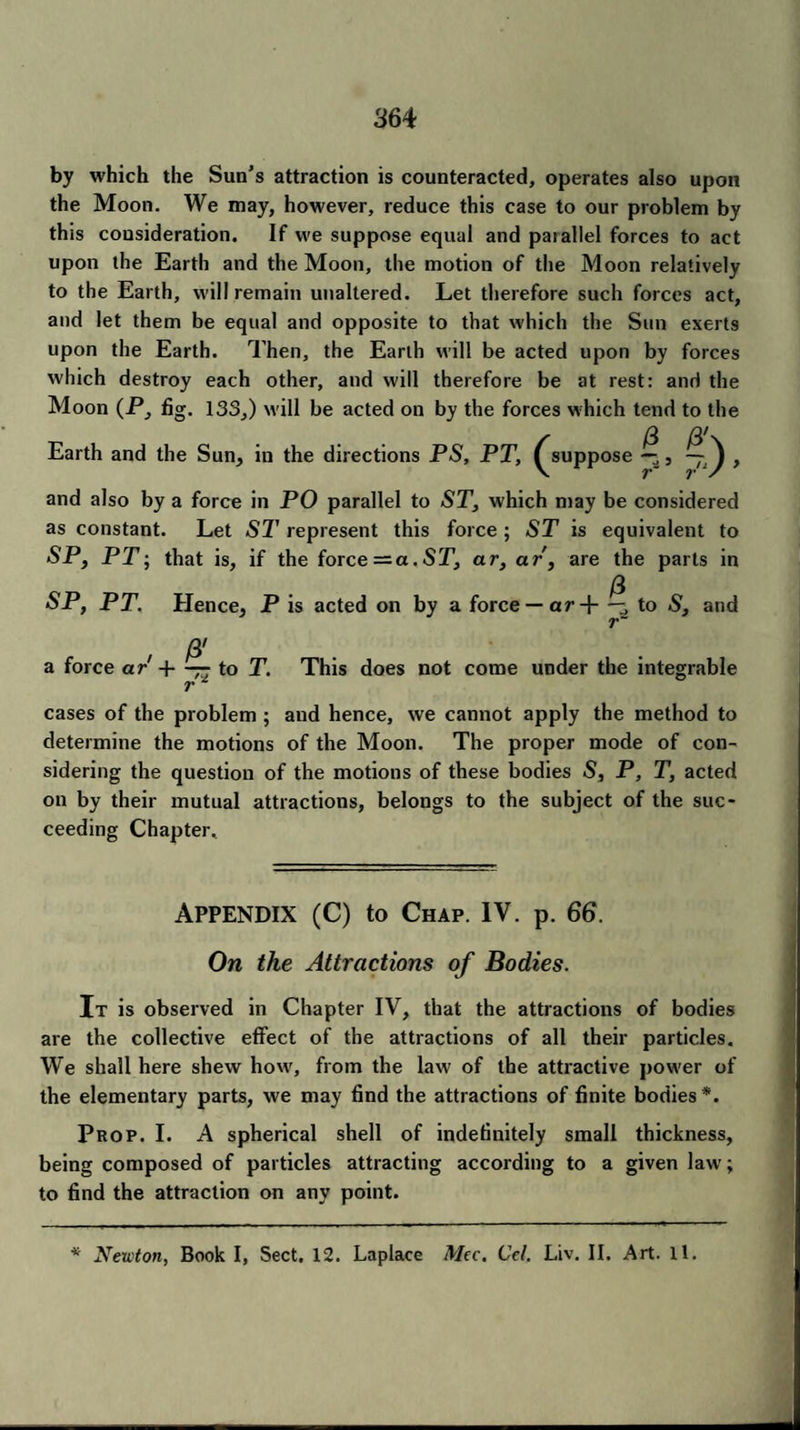 36 4 by which the Sun's attraction is counteracted, operates also upon the Moon. We may, however, reduce this case to our problem by this consideration. If we suppose equal and paiallel forces to act upon the Earth and the Moon, the motion of the Moon relatively to the Earth, will remain unaltered. Let therefore such forces act, and let them be equal and opposite to that which the Sun exerts upon the Earth. Then, the Earth will be acted upon by forces which destroy each other, and will therefore be at rest: and the Moon (P, fig. 133,) will be acted on by the forces which tend to the Earth and the Sun, in the directions PS, PT, (^suppose — , , and also by a force in PO parallel to ST, which may be considered as constant. Let SI' represent this force; ST is equivalent to SP, PT; that is, if the foree — a.ST, ar, ar, are the parts in SP, PT. Hence, P is acted on by a force — ar+ to S, and a force ar -\——to T. This does not come under the integrable r cases of the problem ; and hence, we cannot apply the method to determine the motions of the Moon. The proper mode of con¬ sidering the question of the motions of these bodies S, P, T, acted on by their mutual attractions, belongs to the subject of the suc¬ ceeding Chapter.. Appendix (C) to Chap. IV. p. 66. On the Attractions of Bodies. It is observed in Chapter IV, that the attractions of bodies are the collective effect of the attractions of all their particles. We shall here shew how, from the law of the attractive power of the elementary parts, we may find the attractions of finite bodies *. Prop. I. A spherical shell of indefinitely small thickness, being composed of particles attracting according to a given law; to find the attraction on any point. * Newton, Book I, Sect. 12. Laplace Mcc. Cel. Liv. II. Art. 11.