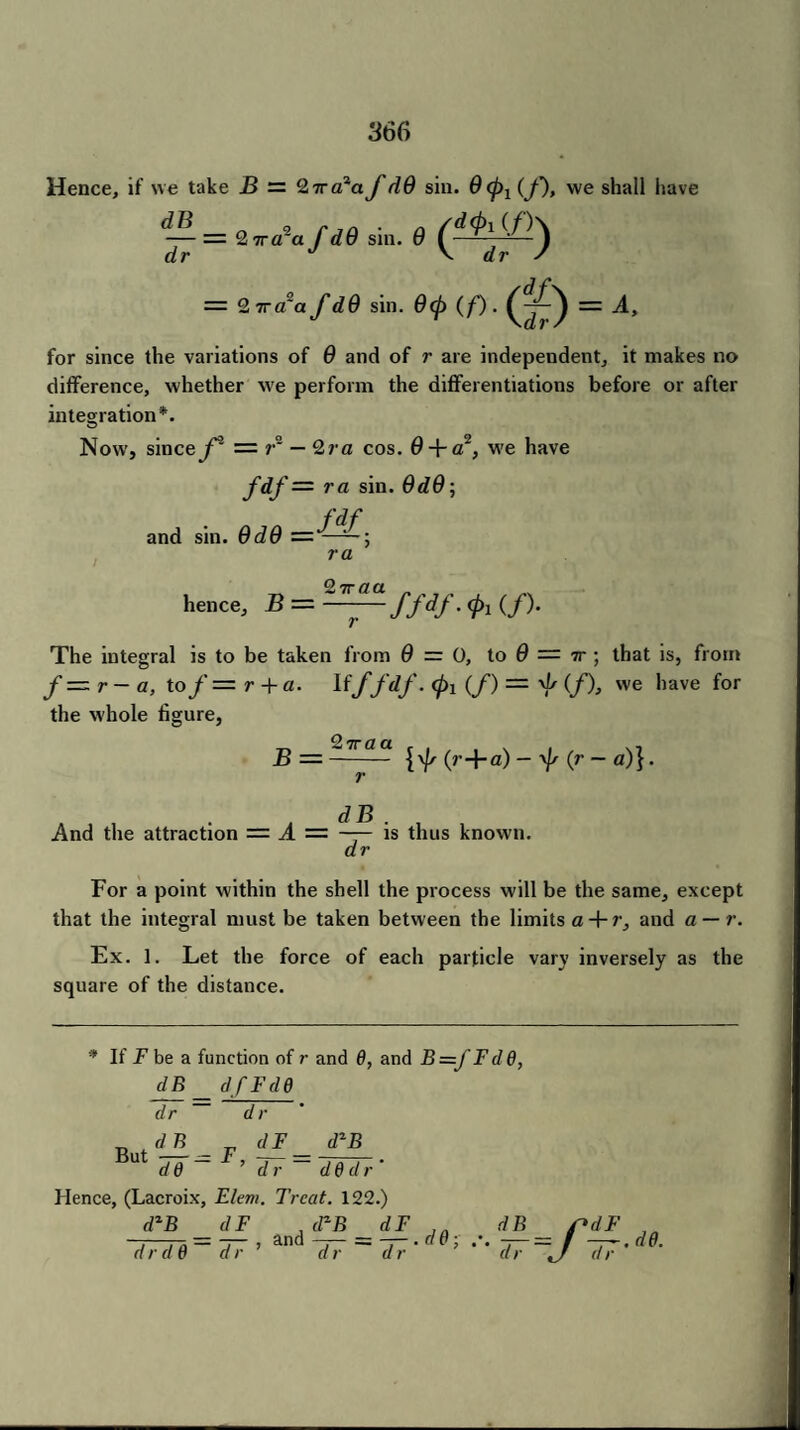Hence, if we take B — 2tta2afd9 sin. 9 <pl (f), vve shall have — = 2 ira*afd9 sin. 9 dr J V dr s = 2 7ra'a fd9 sin. 9<p (/’) . (^= A, for since the variations of 9 and of r are independent, it makes no difference, whether we perform the differentiations before or after integration*. Now’, sincey = r~ — 2ra cos. 0 + a2, W'e have f&f — ra sin. 9d9\ and sin. 9d9 ra hence, B = —^—ffdf. (/). The integral is to be taken from 0 = 0, to 9 — tt ; that is, from f — r- a, to f — r + a. Ifffdf. <p\ (/) = ^ (/), we have for the whole figure, 2ttaa . . ... B =- [\fs (r+a) — 'Js (r — a)}. r . d B And the attraction = A = —— is thus known. dr For a point within the shell the process will be the same, except that the integral must be taken between the limits a + r, and a — r. Ex. 1. Let the force of each particle vary inversely as the square of the distance. If jF be a function of r and 6, and B=J'Fdd, dB d/FdO dr dr dzB n <1B dF Ut dd - ' ’ dr ~ dedr' Hence, (Lacroix, Elem. Treat. 122.) d*B _ dF d r d 0 ~~ d r ’ , cPB dF and —;— = -7-. « p ; dr dr d_B_ dr