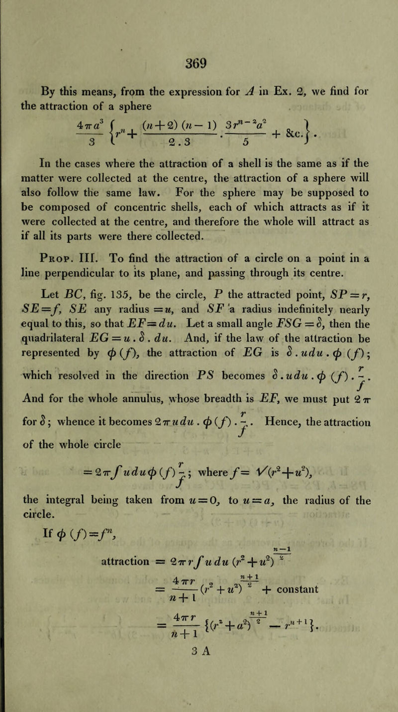 By this means, from the expression for A in Ex. 2, we find for the attraction of a sphere jrn + 3 l (m + 2) (n— 1) 3rn~2a~ 2.3 * 5 + &c •} In the cases where the attraction of a shell is the same as if the matter were collected at the centre, the attraction of a sphere will also follow the same law. For the sphere may be supposed to be composed of concentric shells, each of which attracts as if it were collected at the centre, and therefore the whole will attract as if all its parts were there collected. Prop. III. To find the attraction of a circle on a point in a line perpendicular to its plane, and passing through its centre. Let BC, fig. 13.5, be the circle, P the attracted point, SP = ?', SE=f, SE any radius —u, and SF a radius indefinitely nearly equal to this, so that EF~du. Let a small angle FSG = S, then the quadrilateral EG = u . S . du. And, if the law of the attraction be represented by (p (f), the attraction of EG is 5 .udu . <p (f); which resolved in the direction PS becomes 5. udu . (p (f). 1~ . And for the whole annulus, whose breadth is EF, we must put 2 7r for $; whence it becomes Qvrudu . (p (f). - . Hence, the attraction of the whole circle = 2rrj'udu <p (f)j-» where f — l/((r2-j-u% the integral being taken from u = 0, to u = a, the radius of the circle. If <p(f)=fn. attraction = ‘i'rrrf udu (r2 + it2) 4 ITT n — 1 ~‘ n+l 2 n-\- l 47rr lip 1 3 A (r + u2) ' + constant {(r* + aV — ru + '}.