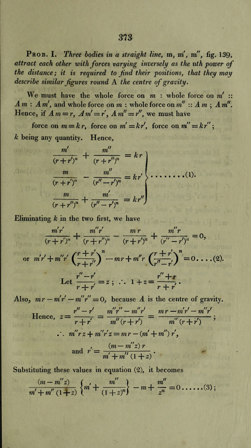 Prob. I. Three bodies in a straight line, m, m', m, fig. 139, attract each other with forces varying inversely as the nth power of the distance; it is required to fnd their positions, that they may describe similar figures round A the centre of gravity. We must have the whole force on m : whole force on m :: Am : Am', and whole force on m : whole force on m!' :: Am ; Am!'. Hence, if Am = r, Am = r, Am = r, we must have force on m = kr, force on m = kr, force on m — hr; k being any quantity. Hence, m (r + r')n m {r + r'T m + m ,H\n (r + r ) = k r m fi'-r'T - —hr -(1). + m — kr 0r + rT 0r'-r'T Eliminating k in the two first, we have m r t / m r + n t m r + m r (r + r')n ' (r — r'Y °’ or m (r + /)“ (r + r) 'r' + mr —mr + m!'r =0-(2). \r + r / \r —rs r + r\“ r — r Let ——, =z ; r + r 1+2 =  I r +r r + r Also, mr—mr—m'r' — 0, because A is the centre of gravity. Hence, z — ii j r — r n n tr / m r — ?n r / / ft t mr — mr — m r r + r rd' (r +- r') . . m rz-\-m rz = mr — {m + m )r, , (m— m z) r and r = • m +m (1+2) Substituting these values in equation (2), it becomes {m — m z) ( , . m ) m -=0. m (r + r) m ym—mz) j , m + m (14-2) l n (1 + z)n (3);