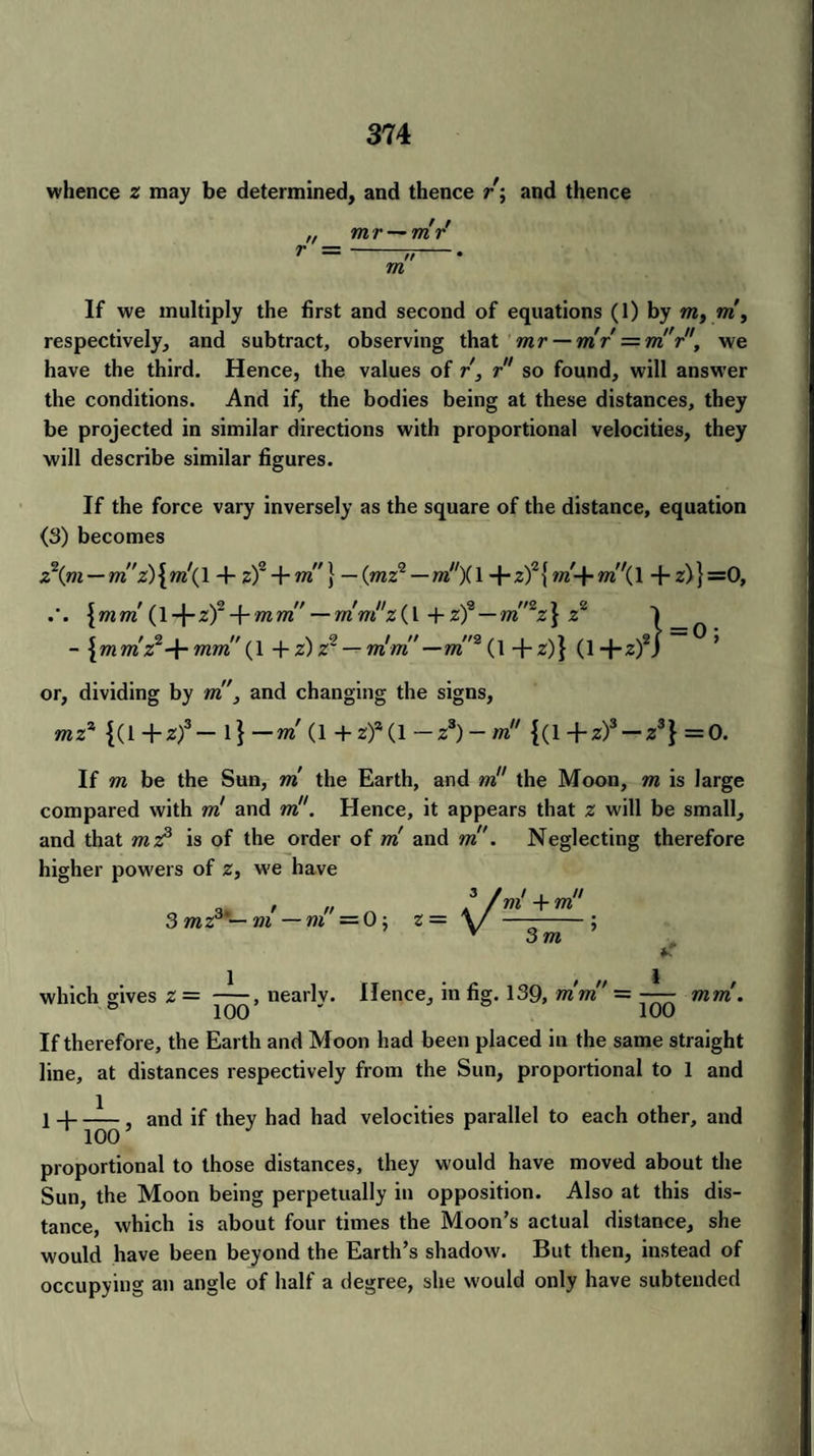 whence z may be determined, and thence r; and thence „ m r — mr If we multiply the first and second of equations (1) by m, m, respectively, and subtract, observing that mr — mr =m!'r, we have the third. Hence, the values of r, r so found, will answer the conditions. And if, the bodies being at these distances, they be projected in similar directions with proportional velocities, they will describe similar figures. If the force vary inversely as the square of the distance, equation (3) becomes z\m — mz) { m\ 14- zf + m} — (mzq — m){ 1 + zf {m-f- m\ 1 + z)} =0, \mm {\-\-zf -\-mm —mwi'z(\ + zf — m'~z} z2 - +z)z2 — mint'—m'2 (\ +z)} (1+z)2 or, dividing by m', and changing the signs, mz* {(1 +zf— 1} —m (1 +z)a(l —z3)- m {(1 +z)3 — z3} =0. If m be the Sun, m the Earth, and m the Moon, m is large compared with ml and m. Hence, it appears that z will be small, and that mz3 is of the order of m and m. Neglecting therefore higher powers of z, we have 3 mz3'— m—nl’ = 0; z = V m'+m * 3m ’ which gives z = nearly. Hence, in fig. 139, mm' — mm. If therefore, the Earth and Moon had been placed in the same straight line, at distances respectively from the Sun, proportional to 1 and 1 4- —i— , and if they had had velocities parallel to each other, and 100 proportional to those distances, they would have moved about the Sun, the Moon being perpetually in opposition. Also at this dis¬ tance, which is about four times the Moon’s actual distance, she would have been beyond the Earth’s shadow. But then, instead of occupying an angle of half a degree, she would only have subtended