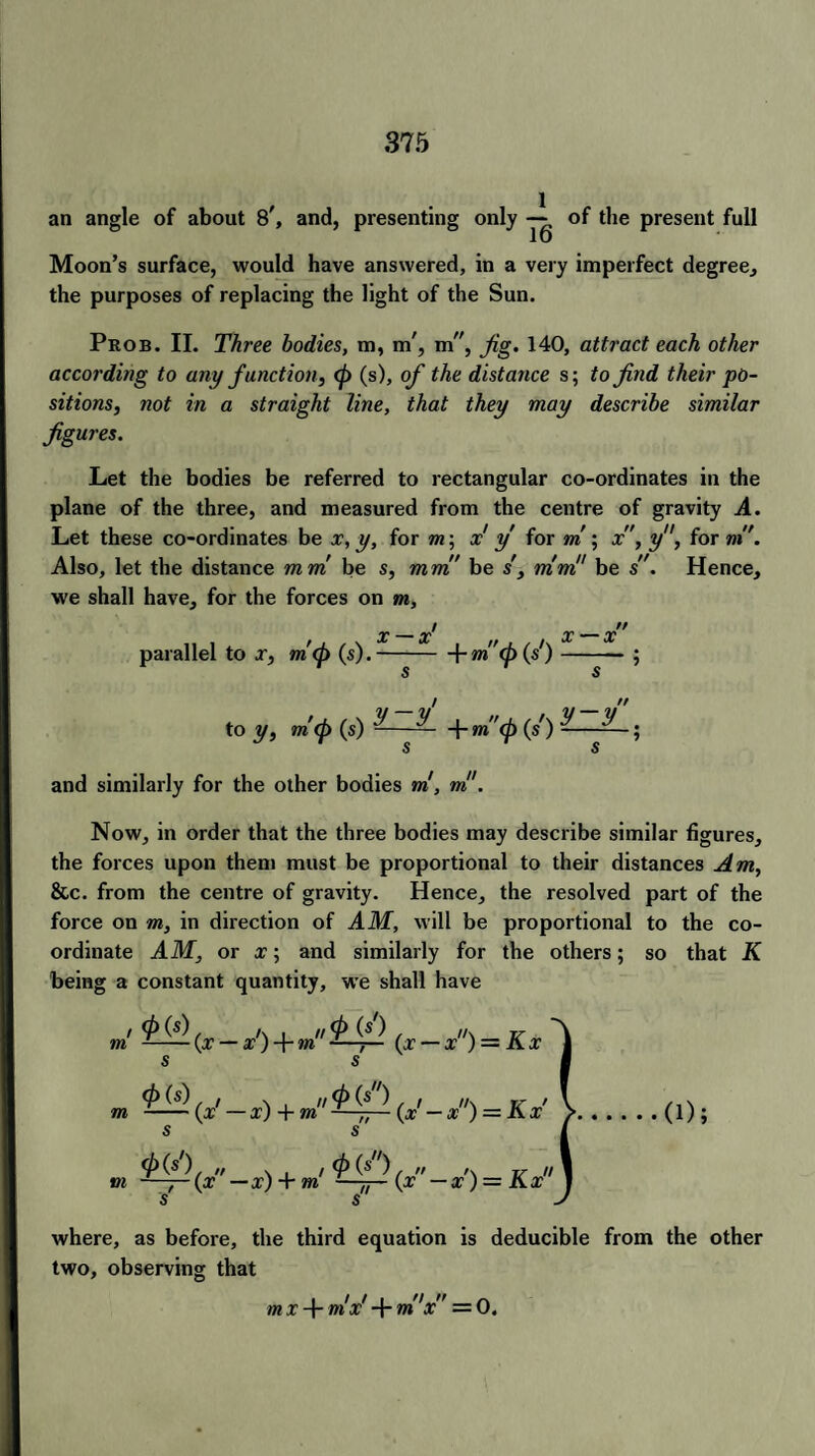 an angle of about 8\ and, presenting only — of the present full Moon’s surface, would have answered, in a very imperfect degree, the purposes of replacing the light of the Sun. Prob. II. Three bodies, m, m', m”, Jig. 140, attract each other according to any function, (f> (s), of the distance s; to find their po¬ sitions, not in a straight line, that they may describe similar figures. Let the bodies be referred to rectangular co-ordinates in the plane of the three, and measured from the centre of gravity A. Let these co-ordinates be x, y, for m\ x y for m ; x, y, for m. Also, let the distance mm be s, mm be s', mm!’ be s. Hence, we shall have, for the forces on m, / // t X — X ,f f x — X parallel to x, m(p (s).-\-m ); / // to y, m'(j> (s) ——— + m(p (s') ———; and similarly for the other bodies ml, ml1. Now, in order that the three bodies may describe similar figures, the forces upon them must be proportional to their distances Am, &c. from the centre of gravity. Hence, the resolved part of the force on m, in direction of AM, will be proportional to the co¬ ordinate AM, or x; and similarly for the others; so that K being a constant quantity, we shall have »' £^.(x-x') + m^ (x-x) = Kx s s m )fx'-x) + m^fi-{x'-x) = Kx' S S I » ^(x-x) + m! {x - x’) = Kx where, as before, the third equation is deducible from the other two, observing that mx-rmx x =0,