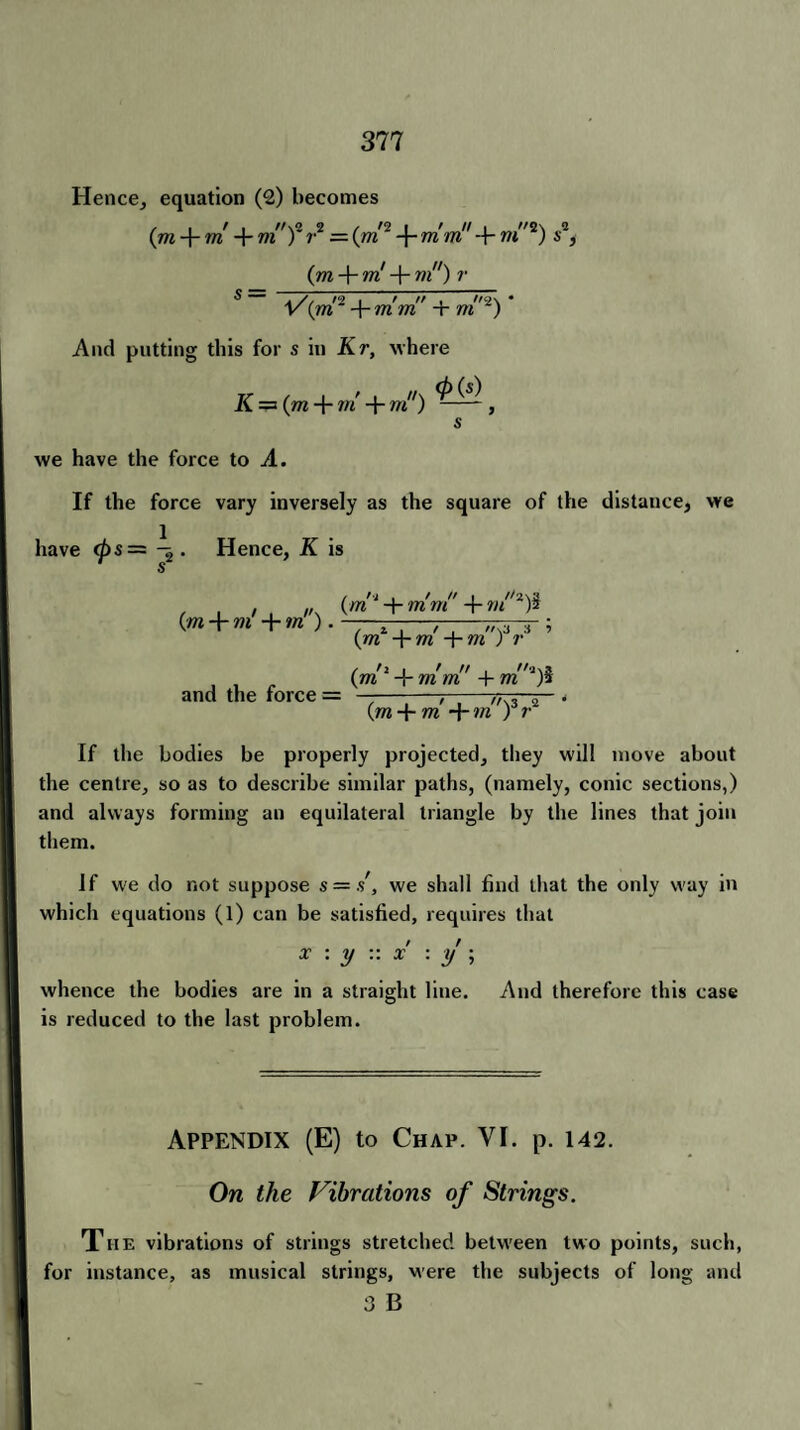 Hence, equation (2) becomes (m + m + m')~ r2 = (jn2 -f* mm -{- m”2) s2, (m + m! + wi7/) v $ — *Ta 1 7 77 ! //9\ • v(m -\-mm + m ) And putting this for s in Kr, where K = (m-{- m + vi ) ^ ^ ~ , s we have the force to A. If the force vary inversely as the square of the distance, we have <ps= . Hence, K is ( m + m + m). and the force = {m‘ + mm + vt'^i (jr? -)rm' (m2 + mm + m‘)i (m + m +m')a r* If the bodies be properly projected, they will move about the centre, so as to describe similar paths, (namely, conic sections,) and always forming an equilateral triangle by the lines that join them. If we do not suppose s = s', we shall find that the only way in which equations (1) can be satisfied, requires that x : y v. x : y \ whence the bodies are in a straight line. And therefore this case is reduced to the last problem. Appendix (E) to Chap. VI. p. 142. On the Vibrations of Strings. The vibrations of strings stretched between two points, such, for instance, as musical strings, were the subjects of long and 3 B