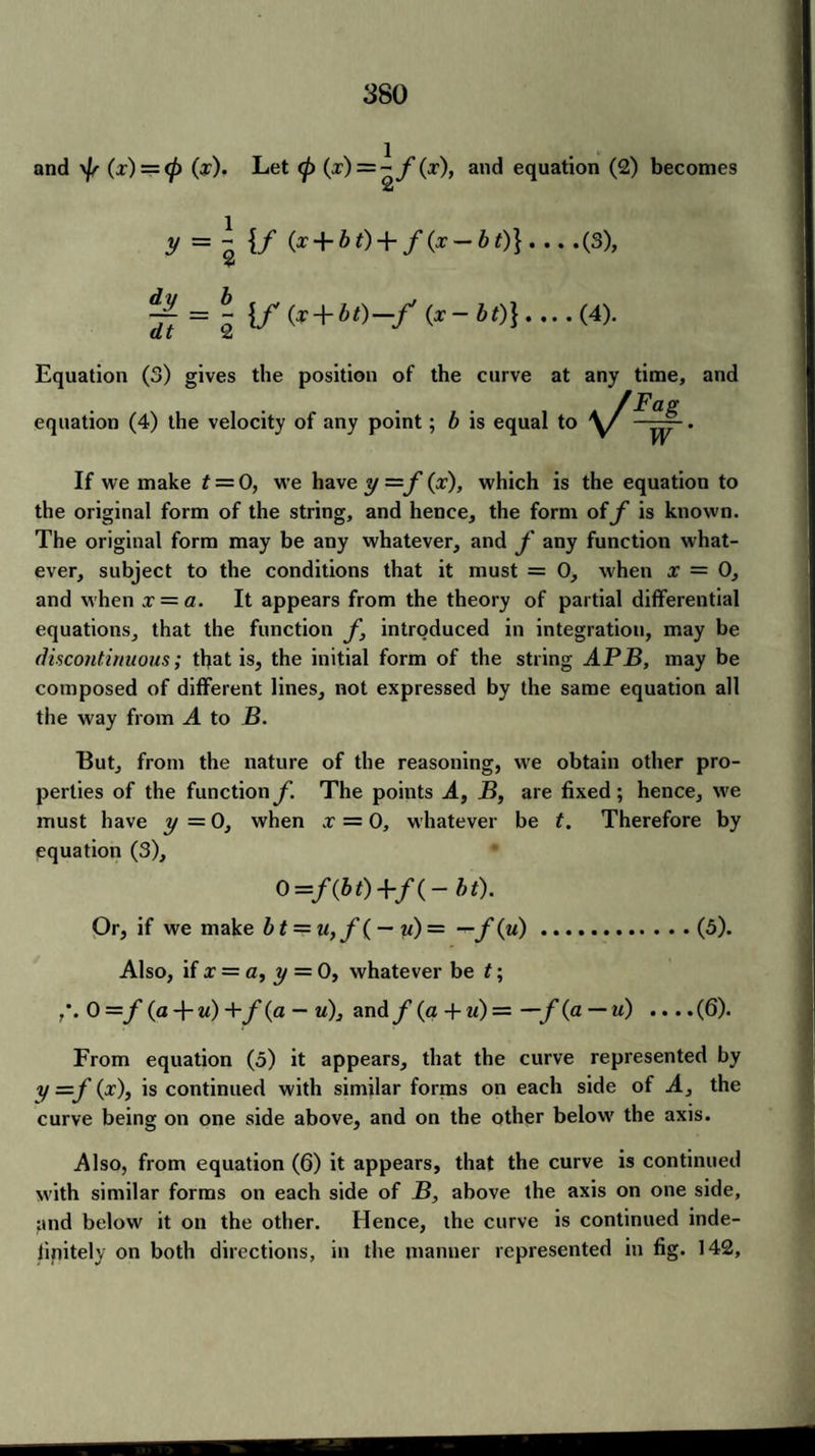 and \f/ (x) = <p (x). Let <p (x) = ~f(x), and equation (2) becomes £ y = “ {/ (x + bt) + f (x — bt)} . .. .(3), 2 -77 = ~ {/(x + bt) —/ (x-bt)}-(4). at 2 Equation (3) gives the position of the curve at any time, and equation (4) the velocity of any point; b is e If we make t — 0, we have y =f (ar), which is the equation to the original form of the string, and hence, the form off is known. The original form may be any whatever, and f any function what¬ ever, subject to the conditions that it must = 0, when x = 0, and when x = a. It appears from the theory of partial differential equations, that the function f, introduced in integration, may be discontinuous; that is, the initial form of the string APB, may be composed of different lines, not expressed by the same equation all the way from A to B. But, from the nature of the reasoning, we obtain other pro¬ perties of the functionf. The points A, B, are fixed; hence, we must have y = 0, when x = 0, whatever be t. Therefore by equation (3), O=/(&0+/(- bt). Or, if we make bt = u,f( — u) = — f(u).(5). Also, if x = a, y = 0, whatever be t; 0 =f (a + u) +f (a — u), andy (a + u) = —f(fl —u) ....(6). From equation (5) it appears, that the curve represented by y —f (x), is continued with similar forms on each side of A, the curve being on one side above, and on the other below' the axis. Also, from equation (6) it appears, that the curve is continued with similar forms on each side of B, above the axis on one side, ;md below it on the other. Hence, the curve is continued inde¬ finitely on both directions, in the manner represented in fig. 142,