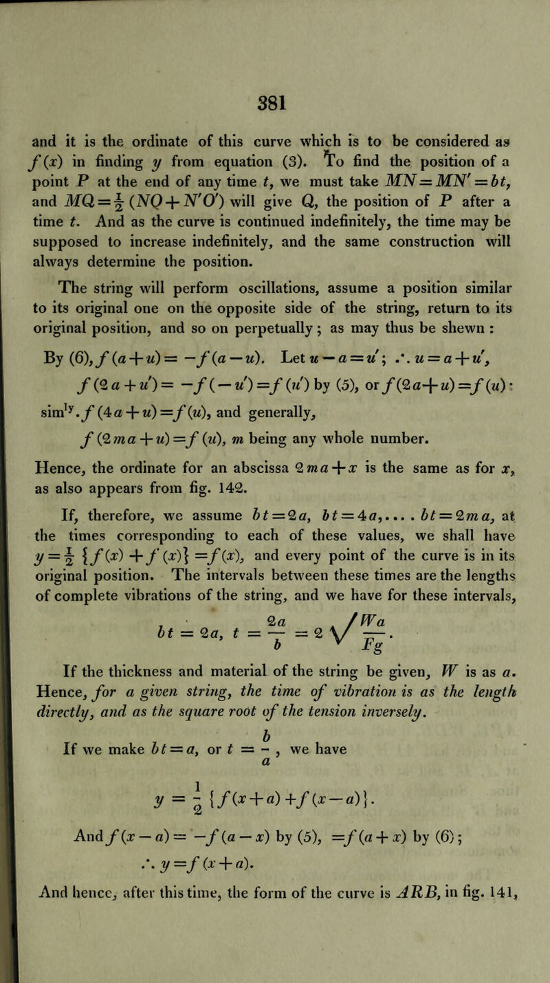 and it is the ordinate of this curve which is to be considered as f (x) in finding y from equation (3). ^o find the position of a point P at the end of any time t, we must take MN = MN' = bt, and MQ — ^ (NQ+N'O') will give Q, the position of P after a time t. And as the curve is continued indefinitely, the time may be supposed to increase indefinitely, and the same construction will always determine the position. The string will perform oscillations, assume a position similar to its original one on the opposite side of the string, return to its original position, and so on perpetually; as may thus be shewn : By (Q),f (a + «) = — f(a — u). Let u—a = u; u = a-\-u, f(<2a + u) = —/( — u')—f(u) by (5), or/(2a-f u) =/(w) • sim^.y(4a + «) =f(u), and generally, f (Qma -J-m) ~f (u), m being any whole number. Hence, the ordinate for an abscissa 2ma+i is the same as for x, as also appears from fig. 142. If, therefore, we assume bt = 2a, bt = 4fl,... . bt = 2m a, at the times corresponding to each of these values, we shall have y= \ +y (x)} —f(x), and every point of the curve is in its original position. The intervals between these times are the lengths of complete vibrations of the string, and we have for these intervals, , • 2 a A / fVa bt = 2a, t — — =2 \/ ——. b V Pg If the thickness and material of the string be given, W is as a. Hence, for a given string, the time of vibration is as the length directly, and as the square root of the tension inversely. b If we make bt = a, or t = - , we have a V = ~ {/(x + a)+/(x-a)}. And f(x — a)— —f (a — x) by (5), =f(a + x) by (6); .*. y =/ (x + «). And hence, after this time, the form of the curve is ARB, in fig. 141,