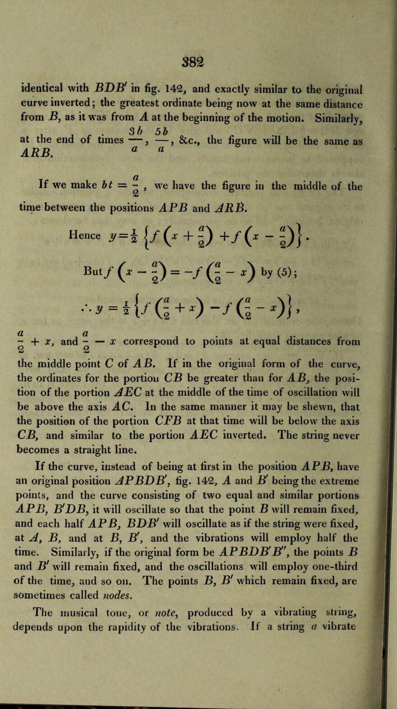 identical with BDB! in fig. 142, and exactly similar to the original curve inverted; the greatest ordinate being now at the same distance from B, as it was from A at the beginning of the motion. Similarly, , , . . Sb 5b o , „ at the end of times —, —, &c., the figure will be the same as ARB. a a If we make bt = - , we have the figure in the middle of the time between the positions APB and ARB. Hence Jf = 4 {/ (* + 5) +/(* - 5)}. But/ (x - 5) = -/ (5 - b>' <5>; ■■■n = i{f Q + z) a a . - + x, and - — x correspond to points at equal distances from •ii *ii the middle point C of AB. If in the original form of the curve, the ordinates for the portion CB be greater than for AB, the posi¬ tion of the portion AEC at the middle of the time of oscillation will be above the axis AC. In the same manner it may be shewn, that the position of the portion CFB at that time will be below the axis CB, and similar to the portion AEC inverted. The string never becomes a straight line. If the curve, instead of being at first in the position APB, have an original position APBDB', tig. 142, A and B' being the extreme points, and the curve consisting of two equal and similar portions APB, B'DB, it will oscillate so that the point B will remain fixed, and each half APB, BDB1 will oscillate as if the string were fixed, at A, B, and at B, B', and the vibrations will employ half the time. Similarly, if the original form be APBDB'El', the points B and B' will remain fixed, and the oscillations will employ one-third of the time, and so on. The points B, B' which remain fixed, are sometimes called nodes. The musical tone, or note, produced by a vibrating string, depends upon the rapidity of the vibrations. If a string a vibrate