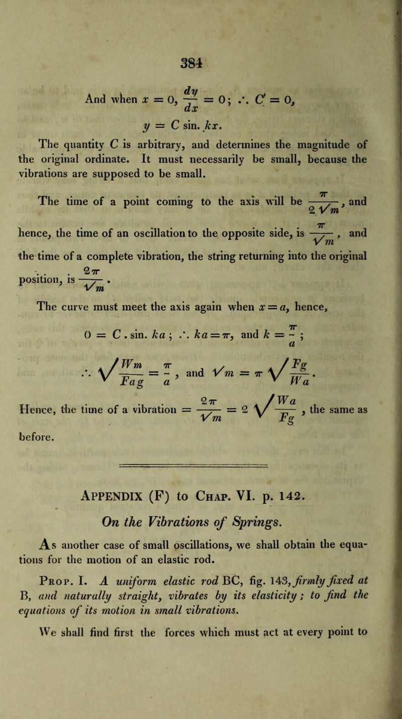 And when x — 0, — = 0; C — 0, ax y — C sin. kx. The quantity C is arbitrary, and determines the magnitude of the original ordinate. It must necessarily be small, because the vibrations are supposed to be small. ^ . 7T The time of a point coming to the axis will be -7— , and F 0 2 Vm’ 7r hence, the time of an oscillation to the opposite side, is > ar>d the time of a complete vibration, the string returning into the original 27r position, is —7— . 1/ m The curve must meet the axis again when x = a, hence, 7r 0 = C . sin. ka ; .*. ka = 7r, and k — - ; a and Hence, the time of a vibration = 27r V m Wa , —— , the same as FS before. Appendix (F) to Chap. VI. p. 142. On the Vibrations of Springs. As another case of small oscillations, we shall obtain the equa¬ tions for the motion of an elastic rod. Prop. I. A uniform elastic rod BC, fig. 14 3, firmly fixed at B, and naturally straight, vibrates by its elasticity; to find the equations of its motion in small vibrations. We shall find first the forces which must act at every point to