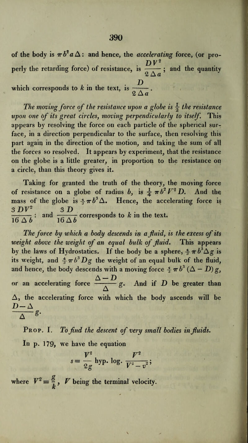of the body is Trb* a A: and hence, the accelerating force, (or pro- DF2 perly the retarding force) of resistance, is — ; and the quantity 2 A a which corresponds to k in the text, is D 2 A a The moving force of the resistance upon a globe is the resistance upon one of its great circles, moving perpendicularly to itself. This appears by resolving the force on each particle of the spherical sur¬ face, in a direction perpendicular to the surface, then resolving this part again in the direction of the motion, and taking the sum of all the forces so resolved. It appears by experiment, that the resistance on the globe is a little greater, in proportion to the resistance on a circle, than this theory gives it. Taking for granted the truth of the theory, the moving force of resistance on a globe of radius b, is ^ irb2 F^D. And the mass of the globe is ^irb3 A. Hence, the accelerating force is 3 DV2 3 D , , — : and A , corresponds to k in the text. 16 A 6 16A6 r The force by which a body descends in a fluid, is the excess of its weight above the zveight of an equal bulk of fluid. This appears by the laws of Hydrostatics. If the body be a sphere, ^rrb3l\g is its weight, and -j-ttb3Dg the weight of an equal bulk of the fluid, and hence, the body descends with a moving force ^Trb3 (A — D) g, A — D . ^ or an accelerating force ——— g. And if D be greater than A, the accelerating force with which the body ascends will be D— A Prop. I. To find the descent of very small bodies in fluids. In p. 179, we have the equation V2 v2 s= j- hyp- log. Qg V'1 - v ,2 ? where V2 = y , F being the terminal velocity. ri