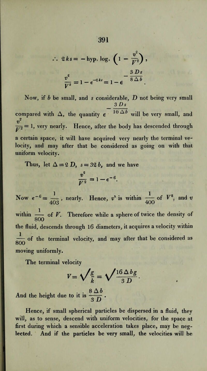 2ks= - hyp. log. - —>^ , V'2 = 1- 6 —2 h 3 Ds 8AT Now, if b be small, and s considerable, D not being very small 3 Ds compared with A, the quantity e 10 A b will be very small, and u jpi = \, very nearly. Hence, after the body has descended through a certain space, it will have acquired very nearly the terminal ve¬ locity, and may after that be considered as going on with that uniform velocity. Thus, let A = 2 D, $ = 32 b, and we have 2 = 1—6 -6 Now e 6 = — , nearly. Hence, vl is within -of V3. and v 403 J 400 within - of V. Therefore while a sphere of twice the density of 800 v the fluid, descends through 16 diameters, it acquires a velocity within of the terminal velocity, and may after that be considered as moving uniformly. The terminal velocity - . . 8Ab And the height due to it is — Hence, if small spherical particles be dispersed in a fluid, they will, as to sense, descend with uniform velocities, for the space at first during which a sensible acceleration takes place, may be neg¬ lected. And if the particles be very small, the velocities will be