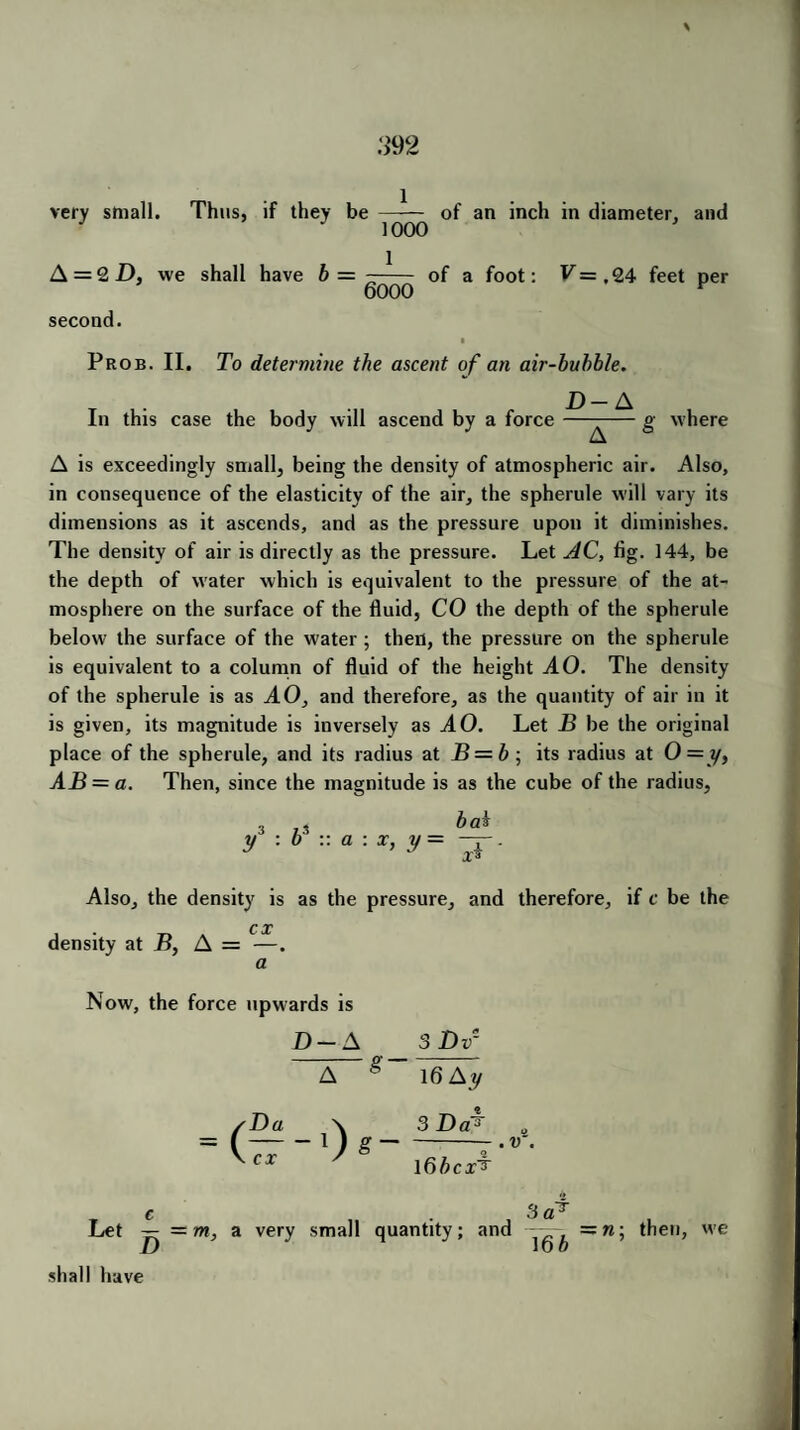 \ 392 very small. Thus, if they be A = 2 D, we shall have b = 1 1000 1 6000 of an inch in diameter, and of a foot: V=,Q4 feet per second. Prob. II. To determine the ascent of an air-bubble. D- A In this case the body will ascend by a force ——— g where A is exceedingly small, being the density of atmospheric air. Also, in consequence of the elasticity of the air, the spherule will vary its dimensions as it ascends, and as the pressure upon it diminishes. The density of air is directly as the pressure. Let AC, fig. 144, be the depth of water which is equivalent to the pressure of the at¬ mosphere on the surface of the fluid, CO the depth of the spherule below the surface of the water ; then, the pressure on the spherule is equivalent to a column of fluid of the height AO. The density of the spherule is as AO, and therefore, as the quantity of air in it is given, its magnitude is inversely as AO. Let B be the original place of the spherule, and its radius at B = b ■, its radius at 0 = y, AB = a. Then, since the magnitude is as the cube of the radius, , bai y a : x, y = Also, the density is as the pressure, and therefore, if c be the C X density at B, A = —. a Now, the force upwards is D-A 3Dv- A g 16 Ay Da \ 3 Da^ — ~ 1 ) g~ CX ' 1 dbcx^ . v T c 3 a Let — = m, a very small quantity; and 16b —n; then, we shall have