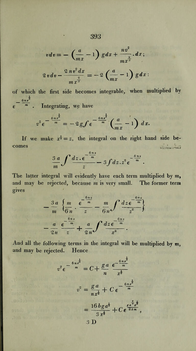 39 3 / a \ , nv vdv = — I-1 ) g<fx + ~ •dr; mx mxT , 2 nv'dx / a \ 2 vdv-— = - 2 (-1 ) gdx: -i \mx S mxc of which the first side becomes integrable, when multiplied by 6 n* Integrating, we have 6 MI v1 e = -Zgfe 6n k /— - l) dx. \mx s If we make x* = z, the integral on the right hand side be¬ comes Clc.i&sj* 3 a f* dz. i in ^ 6 n z 3 fdz. fins z9e The latter integral will evidently have each term multiplied by m, and may be rejected, because m is very small. The former term gives 6nz 6nz 3 a J m e m m f* d ze m j ~z 6t,~~7 > -U m O n 6n z a e m --j_ 2 n z 2 n -f dze 6 n z And all the following terms in the integral will be multiplied by m, and may be rejected. Hence 6nr 6 MI 2 v e = C + ga 6 n x* V = 5-j + C € nxs 6nx l66ga* , „ IL = -0- , +Ce 8 3 x* ij b m 3 D