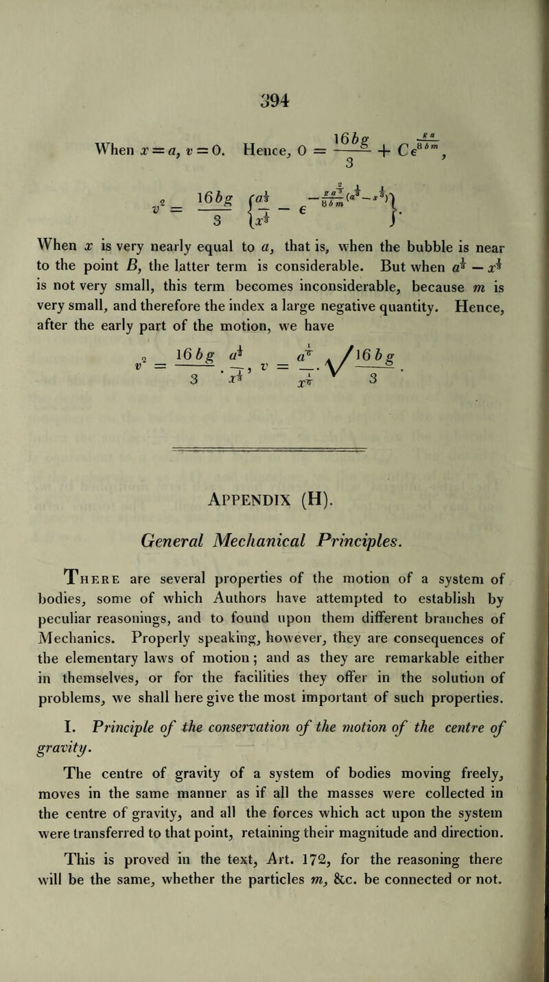 When x — a, v = 0. Hence, 0 = 3 + Ce8<, v* = 16bg caf 3 (x* 8b m When x is very nearly equal to a, that is, when the bubble is near to the point B, the latter term is considerable. But when cfi — x$ is not very small, this term becomes inconsiderable, because m is very small, and therefore the index a large negative quantity. Hence, after the early part of the motion, we have 16bg (ft • ~T 5 3 ** Appendix (H). General Mechanical Principles. There are several properties of the motion of a system of bodies, some of which Authors have attempted to establish by peculiar reasonings, and to found upon them different branches of Mechanics. Properly speaking, however, they are consequences of the elementary laws of motion ; and as they are remarkable either in themselves, or for the facilities they offer in the solution of problems, we shall here give the most important of such properties. I. Principle of the conservation of the motion of the centre of gravity. The centre of gravity of a system of bodies moving freely, moves in the same manner as if all the masses were collected in the centre of gravity, and all the forces which act upon the system were transferred to that point, retaining their magnitude and direction. This is proved in the text, Art. 172, for the reasoning there will be the same, whether the particles m, &c. be connected or not.