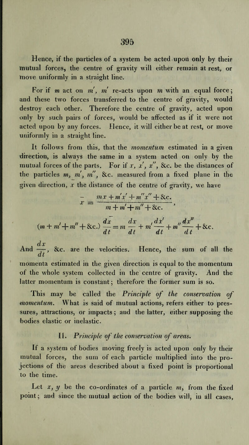 Hence, if the particles of a system be acted upon only by their mutual forces, the centre of gravity will either remain at rest, or move uniformly in a straight line. For if m act on m , rri re-acts upon rn with an equal force; and these two forces transferred to the centre of gravity, would destroy each other. Therefore the centre of gravity, acted upon only by such pairs of forces, would be affected as if it were not acted upon by any forces. Hence, it will either be at rest, or move uniformly in a straight line. It follows from this, that the momentum estimated in a given direction, is always the same in a system acted on only by the mutual forces of the parts. For if x, x, x, &e. be the distances of the particles m, m, rn', &c. measured from a fixed plane in the given direction, x the distance of the centre of gravity, we have - mx + mx +m x + etc. m -J- m! -f- m!' T &c. (m + m' -j- m + &c.) — = n /■ dx , dx n dx1 ■ rn-h ni J * + m + &C. And ——, &c. are the velocities. Hence, the sum of all the momenta estimated in the given direction is equal to the momentum of the whole system collected in the centre of gravity. And the latter momentum is constant; therefore the former sum is so. This may be called the Principle of the conservation of momentum. What is said of mutual actions, refers either to pres¬ sures, attractions, or impacts; and the latter, either supposing the bodies elastic or inelastic. II. Principle of the conservation of areas. If a system of bodies moving freely is acted upon only by their mutual forces, the sum of each particle multiplied into the pro¬ jections of the areas described about a fixed point is proportional to the time. Let x, y be the co-ordinates of a particle rn, from the fixed point; and since the mutual action of the bodies will, in all cases,