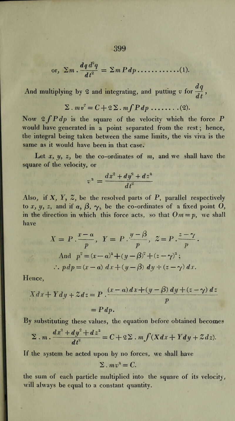 or, S/w . dq(fq dt2 2 m P (l]> (1). And multiplying by 2 and integrating. and putting , dq v for — dt 2 . mv' = C + 2 2. mf Pdp.(2). Now 2 fP dp is the square of the velocity which the force P would have generated in a point separated from the rest; hence, the integral being taken between the same limits, the vis viva is the same as it would have been in that case. Let x, y, z, be the co-ordinates of in, and we shall have the square of the velocity, or dx2 + dy1 + dz2 dt~ Also, if X, Y, Z, be the resolved parts of P, parallel respectively to x, y, z, and if a, fi, y, be the co-ordinates of a fixed point O, in the direction in which this force acts, so that Om=p, we shall have * = r=e.-^A, z=p.^l P P V And p'J = (x — a)* + (y — /3f + (z — y)2 ; pdp = (x — a) dx + (y — /3) dy + (2 — y) d r. Hence, X d x + Y d y + Z d z — P . (x — a) dx-\-(y — /3) dy + (z —y)dz P = Pdp. By substituting these values, the equation before obtained becomes 2 . m .-^dt~ = ^ + 22 . m f^Xdx-Y Ydy + Zdz). If the system be acted upon by no forces, we shall have 2 . mv2 = C. the sum of each particle multiplied into the square of its velocity, will always be equal to a constant quantity.