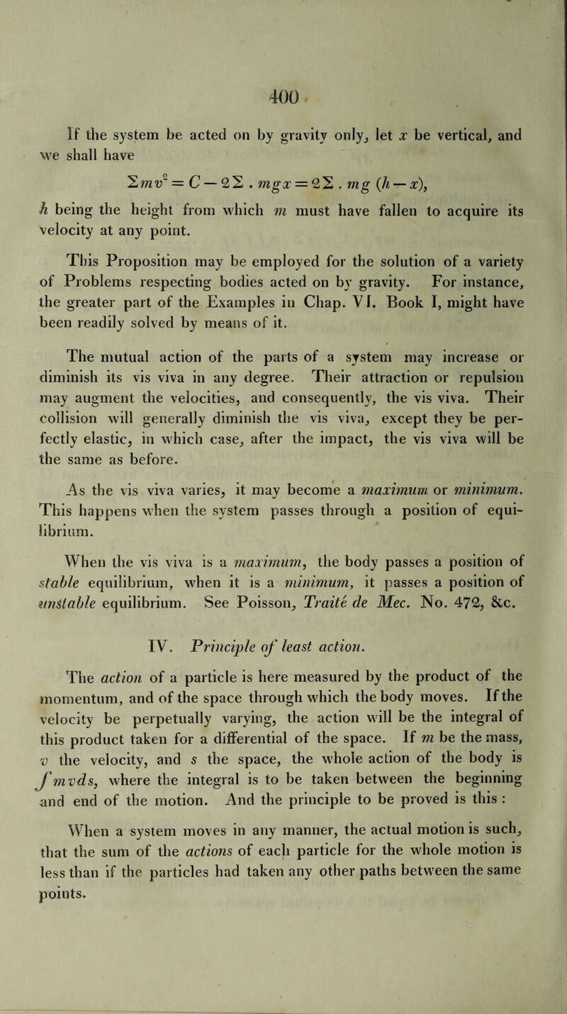 If the system be acted on by gravity only, let x be vertical, and we shall have 2mv~ = C — 22 . mgx = 22 . mg (h — x), h being the height from which m must have fallen to acquire its velocity at any point. This Proposition may be employed for the solution of a variety of Problems respecting bodies acted on by gravity. For instance, the greater part of the Examples in Chap. VI. Book I, might have been readily solved by means of it. The mutual action of the parts of a system may increase or diminish its vis viva in any degree. Their attraction or repulsion may augment the velocities, and consequently, the vis viva. Their collision will generally diminish the vis viva, except they be per¬ fectly elastic, in which case, after the impact, the vis viva will be the same as before. As the vis viva varies, it may become a maximum or minimum. This happens when the system passes through a position of equi¬ librium. When the vis viva is a maximum, the body passes a position of stable equilibrium, when it is a minimum, it passes a position of unstable equilibrium. See Poisson, Traite de Mec. No. 472, 8cc. IV. Principle of least action. The action of a particle is here measured by the product of the momentum, and of the space through which the body moves. If the velocity be perpetually varying, the action will be the integral of this product taken for a differential of the space. If m be the mass, v the velocity, and s the space, the whole action of the body is fmvds, where the integral is to be taken between the beginning and end of the motion. And the principle to be proved is this : When a system moves in any manner, the actual motion is such, that the sum of the actions of each particle for the whole motion is less than if the particles had taken any other paths between the same points.