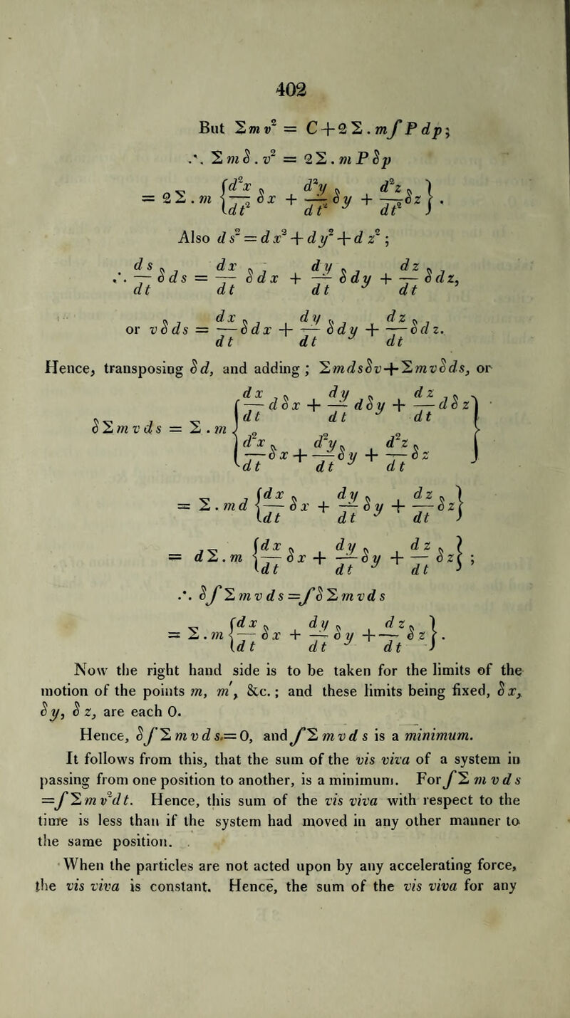 But 2 7n v~ — C + 2 ^.mJ'Pdp; .*. ,!)2 = 2^.mP$p +tijy+i±jzy Also d s~ = d x2 + dy2 + d z~; .■.d~?sas = ^Sd* + i-lsay+^gdz, dt dt dt y dt or vSds = -—Sdx H-— <$dy Hi—-—Sd z. dt dt y dt Hence, transposing Sd, and adding ; 'Emds^v-p^mv Sds, or ■d-sdgx + iidgy + itdgz) dt dt y dt I $2mvds — 2. 771 d'x dt dt J dt d2z 2 . 771 d = d 2. m + +ii (dt dt  dt (dt dt y dt $J''2)nv d s =jf’8'Emvd s Now tlie right hand side is to be taken for the limits of the motion of the points m, m, &c.; and these limits being fixed, &xx Sy, $ z, are each 0. Hence, $J2,mvds.= 0, and J”2mvds is a minimum. It follows from this, that the sum of the vis vita of a system in passing from one position to another, is a minimum. For J2 mvds =f^mv~dt. Hence, this sum of the vis viva with respect to the time is less than if the system had moved in any other manner to the same position. When the particles are not acted upon by any accelerating force, the vis viva is constant. Hence, the sum of the vis viva for any