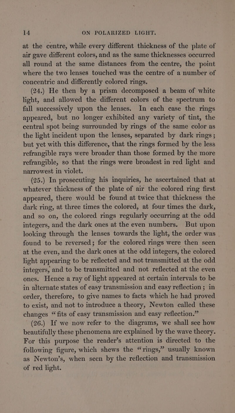 at the centre, while every different thickness of the plate of air gave different colors, and as the same thicknesses occurred all round at the same distances from the centre, the point where the two lenses touched was the centre of a number of concentric and differently colored rings. (24.) He then by a prism decomposed a beam of white light, and allowed the different colors of the spectrum to fall successively upon the lenses. In each case the rings appeared, but no longer exhibited any variety of tint, the central spot being surrounded by rings of the same color as the light incident upon the lenses, separated by dark rings ; but yet with this difference, that the rings formed by the less refrangible rays were broader than those formed by the more refrangible, so that the rings were broadest in red light and narrowest in violet. (25.) In prosecuting his inquiries, he ascertained that at whatever thickness of the plate of air the colored ring first appeared, there would be found at twice that thickness the dark ring, at three times the colored, at four times the dark, and so on, the colored rings regularly occurring at the odd integers, and the dark ones at the even numbers. But upon looking through the lenses towards the light, the order was found to be reversed; for the colored rings were then seen at the even, and the dark ones at the odd integers, the colored light appearing to be reflected and not transmitted at the odd integers, and to be transmitted and not reflected at the even ones. Hence a ray of light appeared at certain intervals to be in alternate states of easy transmission and easy reflection ; in order, therefore, to give names to facts which he had proved to exist, and not to introduce a theory, Newton called these changes “fits of easy transmission and easy reflection.” (26.) If we now refer to the diagrams, we shall see how beautifully these phenomena are explained by the wave theory. For this purpose the reader’s attention is directed to the following figure, which shews the “rings,” usually known as Newton’s, when seen by the reflection and transmission of red light.