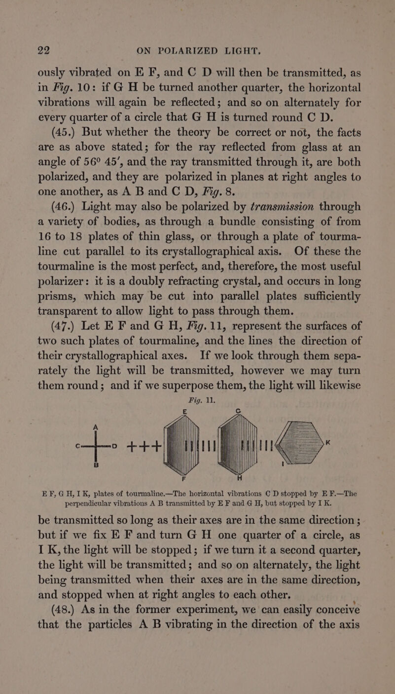 ously vibrated on EK F, and C D will then be transmitted, as in Fig. 10: if G H be turned another quarter, the horizontal vibrations will again be reflected; and so on alternately for every quarter of a circle that G H is turned round C D. (45.) But whether the theory be correct or not, the facts are as above stated; for the ray reflected from glass at an angle of 56° 45’, and the ray transmitted through it, are both polarized, and they are polarized in planes at right angles to one another, as A B and C D, Fig. 8. (46.) Light may also be polarized by transmission through a variety of bodies, as through a bundle consisting of from 16 to 18 plates of thin glass, or through a plate of tourma- line cut parallel to its crystallographical axis. Of these the tourmaline is the most perfect, and, therefore, the most useful polarizer: it is a doubly refracting crystal, and occurs in long prisms, which may be cut into parallel plates sufficiently transparent to allow light to pass through them. (47.) Let E F and G H, Fig. 11, represent the surfaces of two such plates of tourmaline, and the lines the direction of their crystallographical axes. If we look through them sepa- rately the light will be transmitted, however we may turn them round; and if we superpose them, the light will likewise EF, GH, 1K, plates of tourmaline.—The horizontal vibrations C D stopped by E F.—The perpendicular vibrations A B transmitted by E F and @ H, but stopped by I K. be transmitted so long as their axes are in the same direction ; but if we fix E F and turn G H one quarter of a circle, as I K, the light will be stopped; if we turn it a second quarter, the light will be transmitted; and so on alternately, the light being transmitted when their axes are in the same direction, and stopped when at right angles to each other. (48.) As in the former experiment, we can easily conceive that the particles A B vibrating in the direction of the axis