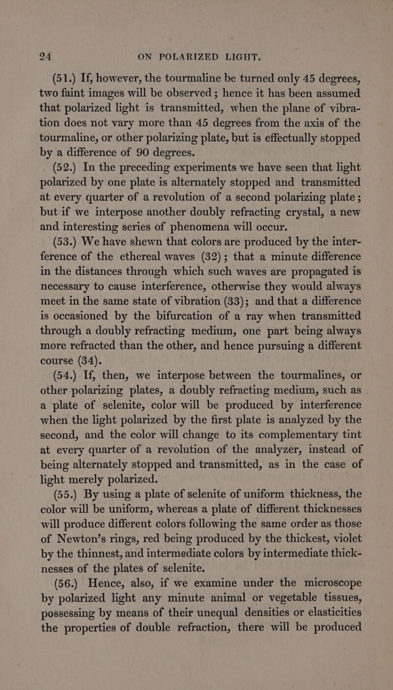 (51.) If, however, the tourmaline be turned only 45 degrees, two faint images will be observed ; hence it has been assumed that polarized light is transmitted, when the plane of vibra- tion does not vary more than 45 degrees from the axis of the tourmaline, or other polarizing plate, but is effectually stopped by a difference of 90 degrees. (52.) In the preceding experiments we have seen that light polarized by one plate is alternately stopped and transmitted at every quarter of a revolution of a second polarizing plate ; but if we interpose another doubly refracting crystal, a new and interesting series of phenomena will occur. (53.) We have shewn that colors are produced by the inter- ference of the ethereal waves (32); that a minute difference in the distances through which such waves are propagated is necessary to cause interference, otherwise they would always meet in the same state of vibration (33); and that a difference is occasioned by the bifurcation of a ray when transmitted through a doubly refracting medium, one part being always more refracted than the other, and hence pursuing a different course (34). (54.) If, then, we interpose between the tourmalines, or other polarizing plates, a doubly refracting medium, such as a plate of selenite, color will be produced by interference when the light polarized by the first plate is analyzed by the second, and the color will change to its complementary tint at every quarter of a revolution of the analyzer, instead of being alternately stopped and transmitted, as in the case of light merely polarized. (55.) By using a plate of selenite of uniform thickness, the color will be uniform, whereas a plate of different thicknesses will produce different colors following the same order as those of Newton’s rings, red being produced by the thickest, violet by the thinnest, and intermediate colors by intermediate thick- nesses of the plates of selenite. (56.) Hence, also, if we examine under the microscope by polarized light any minute animal or vegetable tissues, possessing by means of their unequal densities or elasticities the properties of double refraction, there will be produced