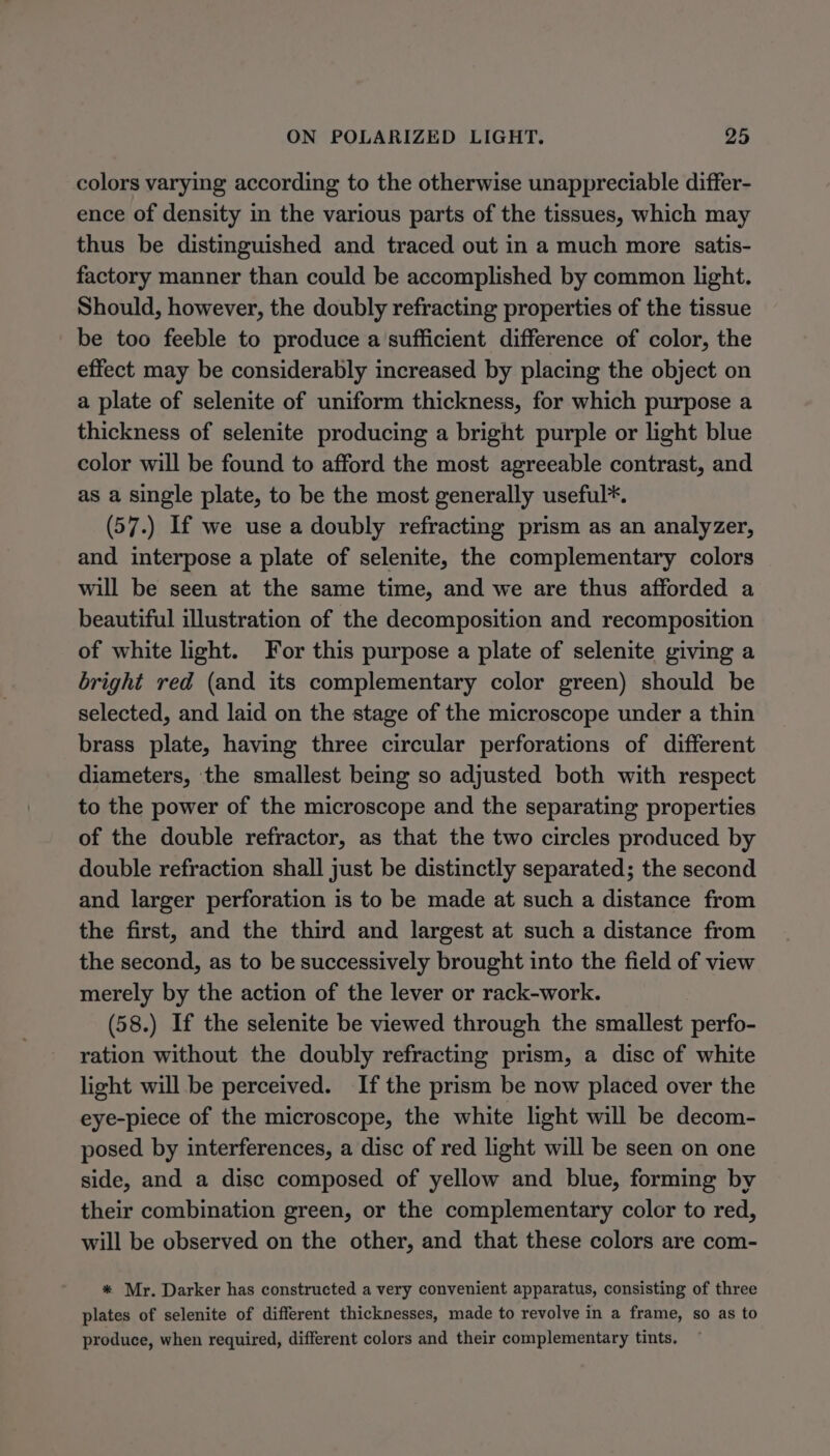 colors varying according to the otherwise unappreciable differ- ence of density in the various parts of the tissues, which may thus be distinguished and traced out in a much more satis- factory manner than could be accomplished by common light. Should, however, the doubly refracting properties of the tissue be too feeble to produce a sufficient difference of color, the effect may be considerably increased by placing the object on a plate of selenite of uniform thickness, for which purpose a thickness of selenite producing a bright purple or light blue color will be found to afford the most agreeable contrast, and as a single plate, to be the most generally useful*. (57.) If we use a doubly refracting prism as an analyzer, and interpose a plate of selenite, the complementary colors will be seen at the same time, and we are thus afforded a beautiful illustration of the decomposition and recomposition of white light. For this purpose a plate of selenite giving a bright red (and its complementary color green) should be selected, and laid on the stage of the microscope under a thin brass plate, having three circular perforations of different diameters, the smallest being so adjusted both with respect to the power of the microscope and the separating properties of the double refractor, as that the two circles produced by double refraction shall just be distinctly separated; the second and larger perforation is to be made at such a distance from the first, and the third and largest at such a distance from the second, as to be successively brought into the field of view merely by the action of the lever or rack-work. (58.) If the selenite be viewed through the smallest perfo- ration without the doubly refracting prism, a disc of white light will be perceived. Ifthe prism be now placed over the eye-piece of the microscope, the white light will be decom- posed by interferences, a disc of red light will be seen on one side, and a disc composed of yellow and blue, forming by their combination green, or the complementary color to red, will be observed on the other, and that these colors are com- * Mr. Darker has constructed a very convenient apparatus, consisting of three plates of selenite of different thicknesses, made to revolve in a frame, so as to produce, when required, different colors and their complementary tints.