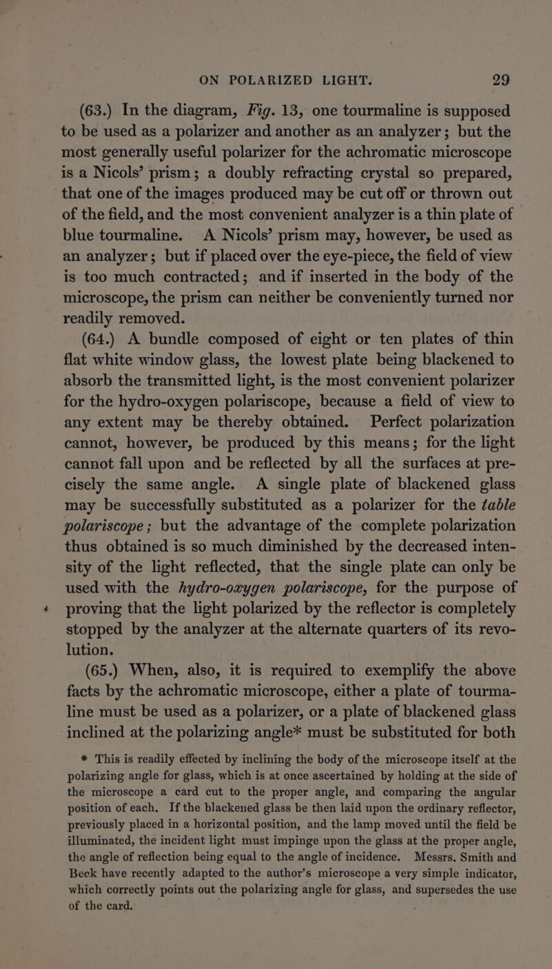 (63.) In the diagram, Fig. 13, one tourmaline is supposed to be used as a polarizer and another as an analyzer; but the most generally useful polarizer for the achromatic microscope is a Nicols’ prism; a doubly refracting crystal so prepared, that one of the images produced may be cut off or thrown out of the field, and the most convenient analyzer is a thin plate of blue tourmaline. A Nicols’ prism may, however, be used as an analyzer; but if placed over the eye-piece, the field of view is too much contracted; and if inserted in the body of the microscope, the prism can neither be conveniently turned nor readily removed. (64.) A bundle composed of eight or ten plates of thin flat white window glass, the lowest plate being blackened to absorb the transmitted light, is the most convenient polarizer for the hydro-oxygen polariscope, because a field of view to any extent may be thereby obtained. Perfect polarization cannot, however, be produced by this means; for the light cannot fall upon and be reflected by all the surfaces at pre- cisely the same angle. A single plate of blackened glass may be successfully substituted as a polarizer for the table polariscope; but the advantage of the complete polarization thus obtained is so much diminished by the decreased inten- sity of the light reflected, that the single plate can only be used with the hydro-oxygen polariscope, for the purpose of proving that the light polarized by the reflector is completely stopped by the analyzer at the alternate quarters of its revo- lution. (65.) When, also, it is required to exemplify the above facts by the achromatic microscope, either a plate of tourma- line must be used as a polarizer, or a plate of blackened glass inclined at the polarizing angle* must be substituted for both * This is readily effected by inclining the body of the microscope itself at the polarizing angle for glass, which is at once ascertained by holding at the side of the microscope a card cut to the proper angle, and comparing the angular position of each. Ifthe blackened glass be then laid upon the ordinary reflector, previously placed in a horizontal position, and the lamp moved until the field be illuminated, the incident light must impinge upon the glass at the proper angle, the angle of reflection being equal to the angle of incidence. Messrs. Smith and Beck have recently adapted to the author’s microscope a very simple indicator, which correctly points out the polarizing angle for glass, and supersedes the use of the card.